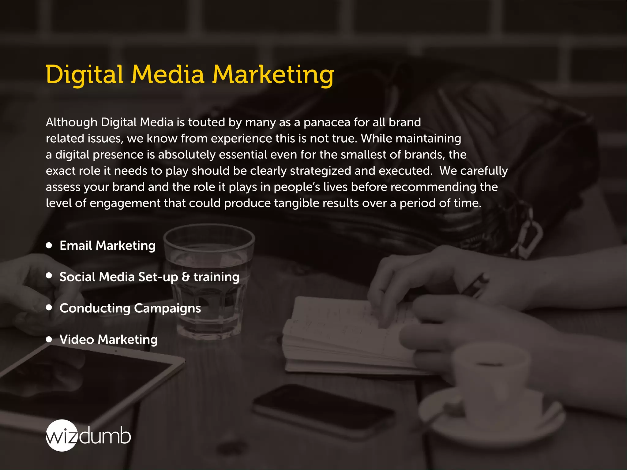 Although Digital Media is touted by many as a panacea for all brand
related issues, we know from experience this is not true. While maintaining
a digital presence is absolutely essential even for the smallest of brands, the
exact role it needs to play should be clearly strategized and executed. We carefully
assess your brand and the role it plays in people’s lives before recommending the
level of engagement that could produce tangible results over a period of time.
 