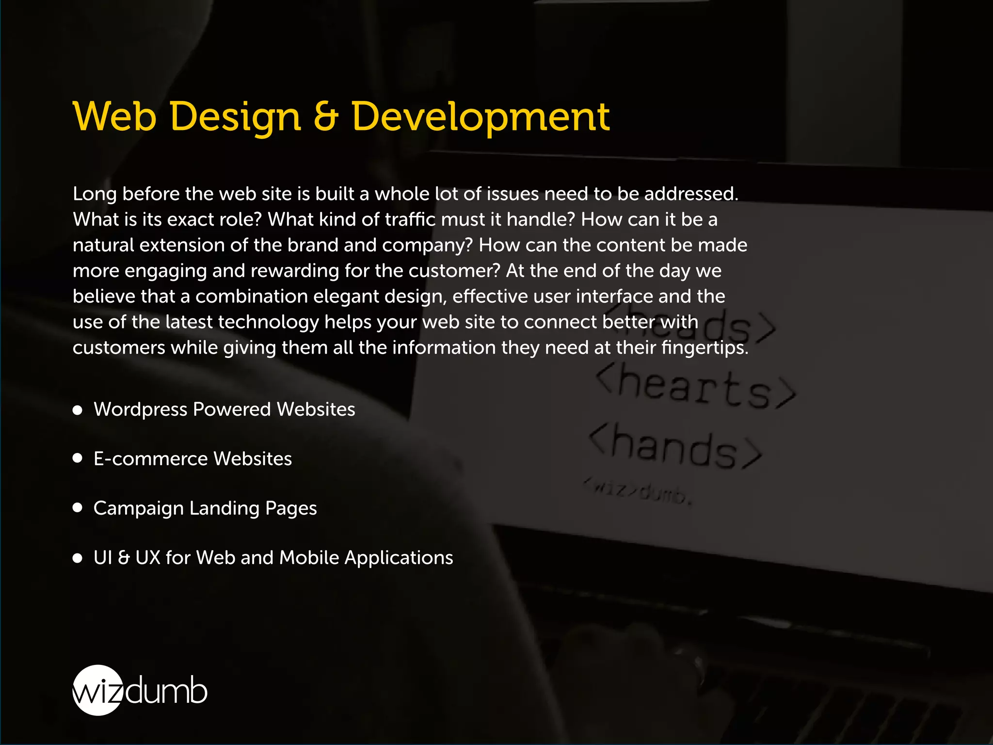 Long before the web site is built a whole lot of issues need to be addressed.
What is its exact role? What kind of traffic must it handle? How can it be a
natural extension of the brand and company? How can the content be made
more engaging and rewarding for the customer? At the end of the day we
believe that a combination elegant design, effective user interface and the
use of the latest technology helps your web site to connect better with
customers while giving them all the information they need at their ﬁngertips.
Wordpress Powered Websites
E-commerce Websites
Campaign Landing Pages
UI & UX for Web and Mobile Applications
 