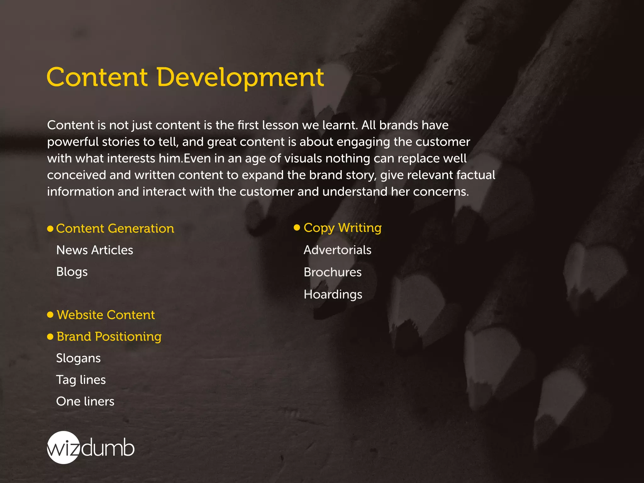 Content is not just content is the ﬁrst lesson we learnt. All brands have
powerful stories to tell, and great content is about engaging the customer
with what interests him.Even in an age of visuals nothing can replace well
conceived and written content to expand the brand story, give relevant factual
information and interact with the customer and understand her concerns.
 