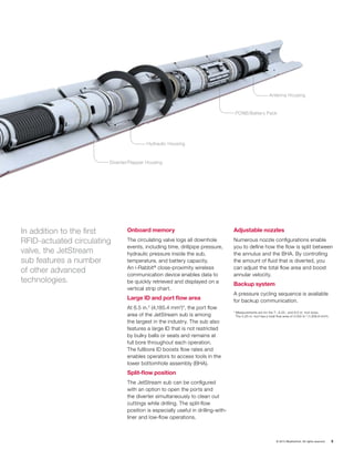 © 2015 Weatherford. All rights reserved. 5
Onboard memory
The circulating valve logs all downhole
events, including time, drillpipe pressure,
hydraulic pressure inside the sub,
temperature, and battery capacity.
An i-Rabbit®
close-proximity wireless
communication device enables data to
be quickly retrieved and displayed on a
vertical strip chart.
Large ID and port flow area
At 6.5 in.2
(4,185.4 mm2
)*, the port flow
area of the JetStream sub is among
the largest in the industry. The sub also
features a large ID that is not restricted
by bulky balls or seats and remains at
full bore throughout each operation.
The fullbore ID boosts flow rates and
enables operators to access tools in the
lower bottomhole assembly (BHA).
Split-flow position
The JetStream sub can be configured
with an option to open the ports and
the diverter simultaneously to clean out
cuttings while drilling. The split-flow
position is especially useful in drilling-with-
liner and low-flow operations.
Adjustable nozzles
Numerous nozzle configurations enable
you to define how the flow is split between
the annulus and the BHA. By controlling
the amount of fluid that is diverted, you
can adjust the total flow area and boost
annular velocity.
Backup system
A pressure cycling sequence is available
for backup communication.
Diverter/Flapper Housing
Hydraulic Housing
PCNB/Battery Pack
Antenna Housing
In addition to the first
RFID-actuated circulating
valve, the JetStream
sub features a number
of other advanced
technologies.
* Measurements are for the 7-, 8.25-, and 9.5-in. tool sizes.
The 5.25-in. tool has a total flow area of 3.002 in.2
(1,936.8 mm2
).
 