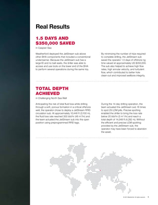 © 2015 Weatherford. All rights reserved. 7
Real Results
1.5 DAYS AND
$350,000 SAVED
in Caspian Sea
TOTAL DEPTH
ACHIEVED
in Challenging North Sea Well
Weatherford deployed the JetStream sub above
other BHA components that included a conventional
underreamer. Because the JetStream sub has a
large ID and no ball seats, the driller was able to
access and use tools on the lower end of the BHA
to perform several operations during the same trip.
Anticipating the risk of total fluid loss while drilling
through a soft, porous formation in a critical offshore
well, the operator chose to deploy a JetStream RFID
circulation sub. At approximately 10,446 ft (3,100 m),
the fluid loss rate reached 300 bbl/hr (48 m3
/hr) and
the team actuated the JetStream sub into the open
position using preprogrammed RFID tags.
By minimizing the number of trips required
to complete drilling, the JetStream sub
saved the operator 1.5 days of offshore rig
time valued at approximately US $350,000.
The sub also helped to achieve high flow
rates, high annular velocity, and turbulent
flow, which contributed to better hole
clean-out and improved wellbore integrity.
During the 14-day drilling operation, the
team actuated the JetStream sub 16 times
to spot 29 LCM pills. Precise spotting
enabled the driller to bring the loss rate
below 20 bbl/hr (3 m3
/hr) and reach a
total depth of 14,048 ft (4,282 m). Without
the efficient and precise LCM spotting
provided by the JetStream sub, the
operator may have been forced to abandon
the asset.
 