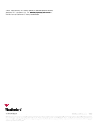 weatherford.com
Weatherford products and services are subject to the Company’s standard terms and conditions, available on request or at weatherford.com. For more information contact an authorized Weatherford representative.
Unless noted otherwise, trademarks and service marks herein are the property of Weatherford and may be registered in the United States and/or other countries. Weatherford products named herein may be protected
by one or more U.S. and/or foreign patents. Specifications are subject to change without notice. Weatherford sells its products and services in accordance with the terms and conditions set forth in the applicable
contract between Weatherford and the client.
© 2015 Weatherford. All rights reserved. 10762.02
Unlock the potential of your drilling operations with the versatile, efficient
JetStream RFID circulation sub. Visit weatherford.com/jetstream to
connect with our performance drilling professionals.
 