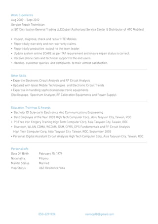 Work Experience
Aug 2009 – Sept 2012
Service Repair Technician
at SIT Distribution General Trading LLC,Dubai (Authorized Service Center & Distributor of HTC Mobiles)
• Inspect, diagnose, check and repair HTC Mobiles
• Report daily warranty and non-warranty claims.
• Report daily productive output to the team leader.
• Update system online ECARE as per TAT requirement and ensure repair status is correct.
• Receive phone calls and technical support to the end users.
• Handles customer queries and complaints to their utmost satisfaction.
Other Skills
• Expert in Electronic Circuit Analysis and RF Circuit Analysis
• Updated with latest Mobile Technologies and Electronic Circuit Trends
• Expertise in handling sophisticated electronic equipments
(Oscilloscope, Spectrum Analyzer, RF Calibration Equipments and Power Supply).
Education, Trainings & Awards
• Bachelor Of Science In Electronics And Communications Engineering
• Best Employee of the Year 2003 High Tech Computer Corp., Asis Taoyuan City, Taiwan, ROC
• PB Free Iron Forgery Training High Tech Computer Corp, Asia Taoyuan City, Taiwan, ROC
• Bluetooth, WLAN, CDMA, WCDMA, GSM, GPRS, GPS Fundamentals and RF Circuit Analysis
High Tech Computer Corp, Asia Taoyuan City, Taiwan, ROC, September 2005
• Personal Digital Assistant Circuit Analysis High Tech Computer Corp, Asia Taoyuan City, Taiwan, ROC
Personal Info
Date Of Birth February 15, 1979
Nationality: Filipino
Marital Status Married
Visa Status UAE Residence Visa
050-6291726 nansop18@gmail.com
 
