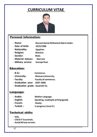 1
CURRICULUM VITAE
Personal Information:
▫ Name: HossamGamal Mohamed Abdel-kader.
▫ Date of birth: 20/3/1988
▫ Nationality: Egyptian.
▫ Religion: Moslem.
▫ Gender: Male.
▫ Material statues: Married.
▫ Military service: Exempt final.
Education:
▫ B.Sc: Commerce.
▫ University: MansoraUniversity.
▫ Faculty: Faculty of commerce.
▫ Graduation year: 2007-2008.
▫ Graduation grade: Good (65 %).
Language:
▫ Arabic: Mother Language.
▫ English: Spooking, reading & writing (good).
▫ French: Slowly.
▫ Turkish : in progress ( level 2 )
Technical skills:
▫ ICDL.
▫ CISCO IT Essentials.
▫ AutoCAD any version.
 
