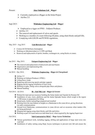 Present: Aker Solutions Ltd _ Rigger
 Currently employed as a Rigger on the Solan Project
 Ad-Hoc 2/2
Sept 2015: Whittaker Engineering Ltd – Rigger
 Employed as a rigger on FPSO – EnQuest Producer.
 Ad-Hoc 2/2
 The removal and replacement of valves and spools.
 Working as a member of a team following lift plans, using chain blocks and pull lifts.
 Complying with LOLER and PUWER regulations.
May 2015 – Aug 2015: Unit Birwelco Ltd – Rigger
 Conoco 66 Oil Refinery Immingham
 Working on Alkylation plant in 2.5 PPE and Mask
 Removal and replacement of spools, bundles, exchangers etc, using blocks or cranes.
Jan 2015 – May 2015: Fairport Engineering Ltd – Rigger
► The removal and replacement of latticework and steel beams
► Organisation and implementing lifts
► Manual handling
Jul 2014 – Dec 2014: Whittaker Engineering – Rigger & Chargehand
► Ad hoc 3/1
► Working on EnQuest Producer ( FPSO )
► Lifting heavy loads
► Replacing and removing spools and pipe supports
► Rigging and de-rigging installation of steel work
► Working in tanks, fitting valves alongside pipe fitters and platers
► Manual handling
Feb 2014 – Jul 2014: Bi – Fab NRL Ltd – Rigger & Erector
► Worked for land and sea resources building the Solan Jacket and Topside for Premier Oil
► Installation of cans, risers, platforms and the Jacket Spreader beams which weigh in the region
of 300 tonnes in preparation for lifting
► Strand jacks, bottles and grillage prepared and installed
► Working from the man baskets at heights as a Banksman to the crane driver, giving directions
via radio communications
► Ground level Banksman, communications to crane drivers and on occasions when tandem lifts
are being performed
► Slinging and rigging using chain blocks, pull lifts and tirfors
► Working as part of a team and at an individual level, when required by the rigging Supervisor
Feb 2014: Sub-Contracted to TRAC – Rope Access Technician
► Various geotechnical work, including rigging, drilling and applications of large steel wires into
rock bed
► Installation of safety netting using Rope Access techniques to prevent rock fall and ensure the
 