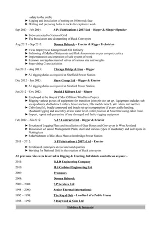 safety to the public
► Rigging and installation of netting on 100m rock face
► Drilling and preparing holes in rocks for explosive work
Sep 2013 – Feb 2014: S P ( Fabrications ) 2007 Ltd – Rigger & Slinger Signaller
► Sub-contracted to National Grid
► The Installation and dismantling of Hack Conveyors
Aug 2013 – Sep 2013: Doosan Babcock – Erector & Rigger Technician
► I was employed at Grangemouth Oil Refinery
► Following all Method Statements and Risk Assessments as per company policy
► Implementation and operation of safe system of work
► Removal and replacement of valves of various size and weights
► Supervising Crane activities
Jun 2013 – Aug 2013: Chicago Bridge & Iron – Rigger
► All rigging duties as required at Sheffield Power Station
Dec 2012 – Jun 2013: Shaw Group Ltd – Rigger & Erector
► All rigging duties as required at Sleaford Power Station
Jun 2012 – Dec 2012: Daniel J Kilburn Ltd – Rigger
► Employed at the Gwynt Y Mor Offshore Windfarm Project
► Rigging various pieces of equipment for transition joint pit site set up. Equipment includes sub
sea quadrants, diablo beach rollers, bruce anchors, 10te mobile winch, site cabins and welfare
► Cable landfall, beach compound and beach set up in preparation of export cable landing.
Quadrant rigging and assembly at low water level, roller position at 5m centre along cable route.
► Inspect, report and quarantine of any damaged and faulty rigging equipment
Feb 2012 – Jun 2012: A J S Contracts Ltd – Rigger & Erector
► Erection of Logging Plant and installation of Gear Boxes and Conveyors in West Scotland
► Installation of Waste Management Plant, steel and various types of machinery and conveyors in
Nottingham
► Refurbishment of Bio-Mass Plant at Ironbridge Power Station
2011 – 2012: S P Fabrications ( 2007 ) Ltd – Erector
► Erection of conveyors at coal and sand quarries
► Working for National Grid in the erection of Hack conveyors
All previous roles were involved in Rigging & Erecting, full details available on request:-
2011: R.J.D Engineering Company
2010: H.S Carlsteel Engineering Ltd
2009: Promanex
2008: Doosan Babcock
2000 – 2008: S P Services Ltd
1998 – 2000: Senior Thermal International
1992 – 1998: The Royal Oak – Landlord of a Public House
1988 – 1992: S Haywood & Sons Ltd
Hobbies & Interests:
 