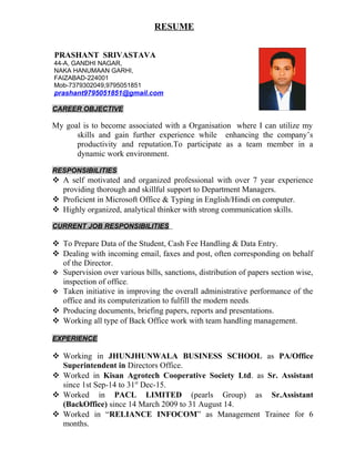 RESUME
PRASHANT SRIVASTAVA
44-A, GANDHI NAGAR,
NAKA HANUMAAN GARHI,
FAIZABAD-224001
Mob-7379302049,9795051851
prashant9795051851@gmail.com
CAREER OBJECTIVE
My goal is to become associated with a Organisation where I can utilize my
skills and gain further experience while enhancing the company’s
productivity and reputation.To participate as a team member in a
dynamic work environment.
RESPONSIBILITIES
 A self motivated and organized professional with over 7 year experience
providing thorough and skillful support to Department Managers.
 Proficient in Microsoft Office & Typing in English/Hindi on computer.
 Highly organized, analytical thinker with strong communication skills.
CURRENT JOB RESPONSIBILITIES
 To Prepare Data of the Student, Cash Fee Handling & Data Entry.
 Dealing with incoming email, faxes and post, often corresponding on behalf
of the Director.
 Supervision over various bills, sanctions, distribution of papers section wise,
inspection of office.
 Taken initiative in improving the overall administrative performance of the
office and its computerization to fulfill the modern needs.
 Producing documents, briefing papers, reports and presentations.
 Working all type of Back Office work with team handling management.
EXPERIENCE
 Working in JHUNJHUNWALA BUSINESS SCHOOL as PA/Office
Superintendent in Directors Office.
 Worked in Kisan Agrotech Cooperative Society Ltd. as Sr. Assistant
since 1st Sep-14 to 31st
Dec-15.
 Worked in PACL LIMITED (pearls Group) as Sr.Assistant
(BackOffice) since 14 March 2009 to 31 August 14.
 Worked in “RELIANCE INFOCOM” as Management Trainee for 6
months.
 