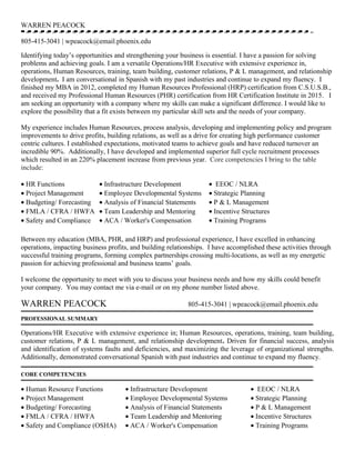 WARREN PEACOCK
805-415-3041 | wpeacock@email.phoenix.edu
Identifying today’s opportunities and strengthening your business is essential. I have a passion for solving
problems and achieving goals. I am a versatile Operations/HR Executive with extensive experience in,
operations, Human Resources, training, team building, customer relations, P & L management, and relationship
development. I am conversational in Spanish with my past industries and continue to expand my fluency. I
finished my MBA in 2012, completed my Human Resources Professional (HRP) certification from C.S.U.S.B.,
and received my Professional Human Resources (PHR) certification from HR Certification Institute in 2015. I
am seeking an opportunity with a company where my skills can make a significant difference. I would like to
explore the possibility that a fit exists between my particular skill sets and the needs of your company.
My experience includes Human Resources, process analysis, developing and implementing policy and program
improvements to drive profits, building relations, as well as a drive for creating high performance customer
centric cultures. I established expectations, motivated teams to achieve goals and have reduced turnover an
incredible 90%. Additionally, I have developed and implemented superior full cycle recruitment processes
which resulted in an 220% placement increase from previous year. Core competencies I bring to the table
include:
• HR Functions • Infrastructure Development • EEOC / NLRA
• Project Management • Employee Developmental Systems • Strategic Planning
• Budgeting/ Forecasting • Analysis of Financial Statements • P & L Management
• FMLA / CFRA / HWFA • Team Leadership and Mentoring • Incentive Structures
• Safety and Compliance • ACA / Worker's Compensation • Training Programs
Between my education (MBA, PHR, and HRP) and professional experience, I have excelled in enhancing
operations, impacting business profits, and building relationships. I have accomplished these activities through
successful training programs, forming complex partnerships crossing multi-locations, as well as my energetic
passion for achieving professional and business teams’ goals.
I welcome the opportunity to meet with you to discuss your business needs and how my skills could benefit
your company. You may contact me via e-mail or on my phone number listed above.
WARREN PEACOCK 805-415-3041 | wpeacock@email.phoenix.edu
PROFESSIONAL SUMMARY
Operations/HR Executive with extensive experience in; Human Resources, operations, training, team building,
customer relations, P & L management, and relationship development. Driven for financial success, analysis
and identification of systems faults and deficiencies, and maximizing the leverage of organizational strengths.
Additionally, demonstrated conversational Spanish with past industries and continue to expand my fluency.
CORE COMPETENCIES
• Human Resource Functions • Infrastructure Development • EEOC / NLRA
• Project Management • Employee Developmental Systems • Strategic Planning
• Budgeting/ Forecasting • Analysis of Financial Statements • P & L Management
• FMLA / CFRA / HWFA • Team Leadership and Mentoring • Incentive Structures
• Safety and Compliance (OSHA) • ACA / Worker's Compensation • Training Programs
 