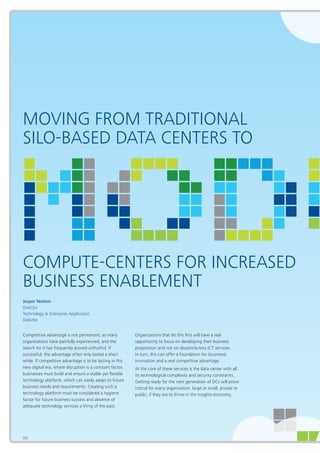 86
MOVING FROM TRADITIONAL
SILO-BASED DATA CENTERS TO
COMPUTE-CENTERS FOR INCREASED
BUSINESS ENABLEMENT
Jesper Nielsen
Director
Technology & Enterprise Application
Deloitte
Competitive advantage is not permanent, as many
organizations have painfully experienced, and the
search for it has frequently proved unfruitful. If
successful, the advantage often only lasted a short
while. If competitive advantage is to be lasting in this
new digital era, where disruption is a constant factor,
businesses must build and ensure a stable yet flexible
technology platform, which can easily adapt to future
business needs and requirements. Creating such a
technology platform must be considered a hygiene
factor for future business success and absence of
adequate technology services a thing of the past.
Organizations that do this first will have a real
opportunity to focus on developing their business
proposition and not on dissatisfactory ICT services.
In turn, this can offer a foundation for (business)
innovation and a real competitive advantage.
At the core of these services is the data center with all
its technological complexity and security constraints.
Getting ready for the next generation of DCs will prove
critical for every organization, large or small, private or
public, if they are to thrive in the insights-economy.
86
 