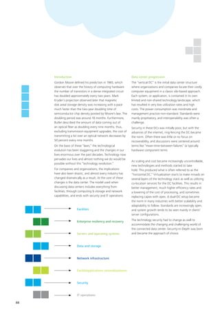 88
Introduction
Gordon Moore defined his prediction in 1965, which
observes that over the history of computing hardware
the number of transistors in a dense integrated circuit
has doubled approximately every two years. Mark
Kryder’s projection observed later that magnetic
disk areal storage density was increasing with a pace
much faster than the two-year doubling time of
semiconductor chip density posited by Moore's law. The
doubling period was around 18 months. Furthermore,
Butler described the amount of data coming out of
an optical fiber as doubling every nine months, thus,
excluding transmission equipment upgrades, the cost of
transmitting a bit over an optical network decreases by
50 percent every nine months.
On the basis of these “laws,” the technological
evolution has been staggering and the changes in our
lives enormous over the past decades. Technology now
pervades our lives and almost nothing we do would be
possible without this “technology revolution.”
For companies and organizations, the implications
have also been drastic, and almost every industry has
changed dramatically as a result. At the core of these
changes is the data center. The model used when
discussing data centers includes everything from
facilities, through computing & storage and network
capabilities, and ends with security and IT operations.
Data center progression
The “vertical DC” is the initial data center structure
where organizations and companies locate their costly
computer equipment in a classic silo-based approach.
Each system, or application, is contained in its own
limited and non-shared technology landscape, which
has resulted in very low utilization rates and high
costs. The power consumption was inordinate and
management practice non-standard. Standards were
mainly propitiatory, and interoperability was often a
challenge.
Security in these DCs was initially poor, but with the
advances of the internet, ring-fencing the DC became
the norm. Often there was little or no focus on
recoverability, and discussions were centered around
terms like “mean-time-between-failures” (a typically
hardware component term).
As scaling and cost became increasingly uncontrollable,
new technologies and methods started to take
hold. This produced what is often referred to as the
“horizontal DC.” Virtualization starts to make inroads on
several layers of the technology stack as well as utilizing
co-location services for the DC facilities. This results in
better management, much higher efficiency rates and
a lowering of the cost of processing, and sometimes
replacing capex with opex. A dual-DC setup became
the norm in many industries with better scalability and
adaptability to follow. Standards are increasingly open,
and system growth tends to be seen mainly in client/
server configurations.
The technology security had to change as well to
accommodate the changing and challenging world of
the connected data center. Security-in-Depth was born
and became the approach of choice.
Facilities
Enterprise resiliency and recovery
Servers and operating systems
Data and storage
Network infrastructure
FacilitiApplications rationalizationes
Security
IT operations
 