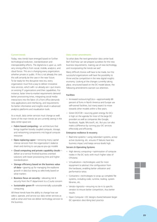 89
Current trends
Today, new trends have emerged based on further
technological evolution, standardization and
interoperability efforts. The digital era is upon us, with
very strong effects from social, mobile, analytics, and
cloud forces. This era is changing every organization,
whether private or public. If this is not already the case,
this will certainly be the case in the near future.
To be ready for this disruptive new era, every
organization must find a way to deliver innovative
new services, which will—or already are—put strains
on existing IT organizations and their capabilities. For
instance, faster time-to-market requirements demand
better provisioning times, integrating social media
interactions into the fabric of a front office demands
new applications and interfacing, and requirements
for better information and insights result in advanced
analytics platforms and visualization tools.
As a result, data center services must change as well.
Some of the main trends we are currently seeing in the
data center space are:
•	 Fabric-based computing—an architecture that
brings together loosely coupled compute, storage,
and networking components into logical compute
resources
•	 Opex replacing capex—removing many capital
intense services from the organization’s balance
sheet and starting to use pay-as-you-go models
•	 Cloud computing and private capability clouds—
deliver as-a-service finished business oriented
solutions with lower provisioning time and higher
standardization
•	 Storage efficiency based on the business value
of data—gearing up for managing the explosive
growth in data but doing so selectively based on
what matters
•	 Business focus on security—elevating risk &
security from the IT department to a C-suite concern
•	 Sustainable green IT—environmentally sustainable
computing
All these trends have the ability to change how we
select, operate, and service our data center services as
well as what and how we deliver technology services to
the business.
Data center amendments
So what does the next-generation data center look
like? And how can we prepare ourselves for the new
business requirements, making use of new technology,
and incorporating the trends we see?
Many difficult choices will have to be made, but the
successful organizations will have the possibility to
thrive and be competitive in the new digital insights
economy. Looking at the changes currently taking
place, structured based on the DC model above, the
following amendments warrant our attention.
Facilities
•	 Increased outsourcing/CoLo—approximately 69
percent of firms in North America and Europe use
self-owned facilities, but many expect to move
towards other models within a few years.
•	 Green DC/CSR—sourcing green energy for DCs
is high on the agenda for most of the large DC
providers as well as companies like Google,
Facebook, Apple, Microsoft, etc. But you can also
make a difference by running your DC services
effectively and efficiently.
Enterprise resilience & recovery
•	 Real time systems—using redundant systems, active-
active clustering, etc. ensures IT failures have less
business impact and keeps service levels high.
Servers & Operating Systems
•	 High density computing—optimization of compute
nodes in the DC racks with much higher rates of
CPU/area
•	 Virtualization—technologies used for most
equipment to abstract the configuration from
the hardware, enabling better utilization and
performance ratios
•	 Containers—technologies to wrap up complete file
systems, including code, runtime, tooling, system
libraries, etc.
•	 Vendor Agnostic—ensuring no tie-in to specific
vendors to ensure better competition, thus better
results
•	 Open Compute—DC designs shared between larger
DC operators describing best practice
89
 