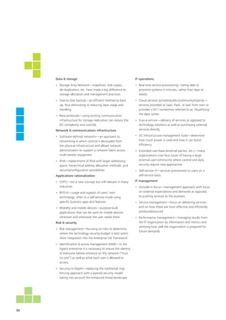 90
Data & storage
•	 Storage Area Network—snapshots, disk copies,
de-duplication, etc. have made a big difference to
storage allocation and management practices.
•	 Disk-to-Disk backup—an efficient method to back
up, thus eliminating or reducing tape usage and
handling
•	 New protocols—using existing communication
infrastructure for storage replication can reduce the
DC complexity and cost/Gb.
Network & communications infrastructure
•	 Software-defined networks—an approach to
networking in which control is decoupled from
the physical infrastructure and allows network
administrators to support a network fabric across
multi-vendor equipment
•	 IPv6—replacement of IPv4 with larger addressing
space, hierarchical address allocation methods, and
security/configuration possibilities
Applications rationalization
•	 COTS—not a new concept but still relevant in many
industries
•	 BYO-X—usage and support of users’ own
technology, often in a self-service mode using
specific business apps and features
•	 Mobility and mobile devices—purpose-built
applications that can be used on mobile devices
wherever and whenever the user needs them
Risk & security
•	 Risk management—focusing on risks to determine
where the technology security budget is best spent;
close integration into the enterprise risk framework
•	 Identification & access management (IAM)—in the
(open) enterprise it is necessary to ensure the identity
of everyone before entrance on the network (“trust
no one”) as well as what each user is allowed to
access.
•	 Security-in-Depth—replacing the traditional ring-
fencing approach with a layered security model
taking into account the enhanced threat landscape
IT operations
•	 Real time service provisioning—being able to
provision systems in minutes, rather than days or
weeks
•	 Cloud services (private/public/community/hybrid)—
services provided as SaaS, PaaS, or IaaS from own or
provider’s DC—sometimes referred to as ‘cloudifying’
the data center
•	 X-as-a-service—delivery of services as opposed to
technology solutions as well as purchasing external
services directly
•	 DC Infrastructure management tools—determine
how much power is used and how it can boost
efficiency
•	 Extended user-base (external parties, etc.)—many
organizations now face issues of having a large
external user-community where control and data
security require new approaches.
•	 Self-service IT—services provisioned to users on a
self-service basis
IT management	
•	 Outside-in focus—management approach with focus
on external expectations and demands as opposed
to pushing services to the business
•	 Service management—focus on delivering services
and on how these are most effective and efficiently
produced/sourced
•	 Performance management—managing results from
the IT organization by information and metrics and
verifying how well the organization is prepared for
future demands
 