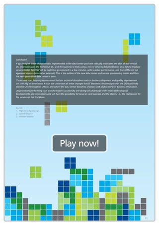 91
Conclusion
If you imagine these characteristics implemented in the data center you have radically eradicated the silos of the vertical
DC, improved upon the horizontal DC, and the business is likely using a mix of services delivered based on a hybrid modular
service model. Services will be real time, provisioned in a few minutes, with scalable performance, and from different but
approved sources (internal or external). This is the outline of the new data center and service provisioning model and thus
the next-generation data center is born.
IT can now start focusing resources on the less technical disciplines such as business alignment and quality improvement
but critically on innovation. It is at the crossroads of these changes that IT becomes a business partner, the CIO can finally
become Chief Innovation Officer, and where the data center becomes a factory and a laboratory for business innovation.
Organizations performing such transformation successfully are taking full advantage of the many technological
developments and innovations and will have the possibility to focus on core business and the clients, i.e., the real reason for
the services in the first place.
Play now!
Sources
1.	https://en.wikipedia.org/
2.	 Gartner research
3.	 Forrester research
91
 