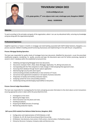 Objective
To work according to the principles and goals of the organization, where I can use my educational skills, nurturing my knowledge
and grow along with the organizational growth.
Professional Experience
Insightful experience of 2years 3 months in mortgage and retail banking associated with IGATE Global Solutions, Bangalore, as a
process associate. Skilled in handling overall functioning of processes and implementing it in line with the pre- set guidelines.
Process: Mortgage Banking Operation:
The team was responsible for quality checks of mortgage home loan documents. Modified the documents as per the prescribed
modification program, considering its quality, accuracy and type, the documents were sent for further processing, rejected or
stored in client ‘s database within the established turnaround time.
 Validating and Approving Mortgage home loan documents.
 Documents reviewed: HUD-1, Note, Deed, Mortgage, Application, TIL, Wiring instructions etc.
 Corresponding with the Title companies to make changes in HUD and giving final approval to loan.
 Accessing Client database through Ascent capture application.
 Maintaining high security with client reports.
 Communicating promptly and effectively in new scenarios or IT issues.
 SLA (service level agreement) Compliance in all aspects of process execution.
 Preparation of weekly and monthly production reports.
 Analyzing content for errors and providing solutions.
 Conducting training and discharging responsibility to new joiners.
.
Process: General Ledger Reconciliation:
The team was responsible for investigating the line items and giving accurate information to the client about current transactions
ensuring appropriate action is taken within the prescribed time limit.
 Investigation on line items
 Matching the ledger items.
 Client interaction over the phone and mails.
 Handling Escalations.
 Preparing the MOM (minutes of meeting)
 Maintaining production reports.
SAP course (FICO module) from Reliance Global Services, Bangalore, 2012:
 Configuration and Implementation of FI/CO Modules in SAP.
 FI Module: GL, AP, AR, Asset Accounting and Bank Accounting.
 CO Module: Cost elements, Cost centers, Profit centers, Internal orders, Profitability analysis.
 Enterprise Structure: Company, Company codes and Business area.
TRIVIKRAM SINGH DEO
trivikram84@gmail.com
# 23, grape garden, 2nd
cross ejipura main road, viveknagar post, Bangalore-560047
(Mob): 8109959936
 