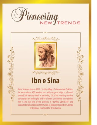 new trends
Pioneering
Ibn e Sina
Ibn e Sina was born in 980 C.E. in the village of Afshana near Bukhara.
He wrote almost 450 treatises on a wide range of subjects, of which
around 240 have survived. In particular, 150 of his surviving treatises
concentrate on philosophy and 40 of them concentrate on medicine.
Ibn e Sina was one of the pioneers in “ISLAMIC DENTISTRY” and
dedicated many chapters ofThe Canon of Medicine to dentistry, dental
restoration. treatment for dental caries.
 