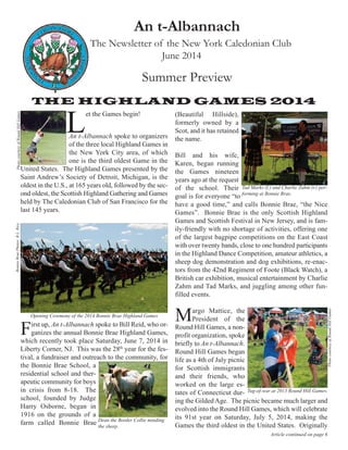 An t-Albannach
The Newsletter of the New York Caledonian Club
June 2014
Summer Preview
Article continued on page 6
THE HIGHLAND GAMES 2014
An t-Albannach spoke to organizers
of the three local Highland Games in
the New York City area, of which
one is the third oldest Game in the
United States. The Highland Games presented by the
Saint Andrew’s Society of Detroit, Michigan, is the
oldest in the U.S., at 165 years old, followed by the sec-
ond oldest, the Scottish Highland Gathering and Games
held by The Caledonian Club of San Francisco for the
last 145 years.
First up, An t-Albannach spoke to Bill Reid, who or-
ganizes the annual Bonnie Brae Highland Games,
which recently took place Saturday, June 7, 2014 in
Liberty Corner, NJ. This was the 28th
year for the fes-
tival, a fundraiser and outreach to the community, for
the Bonnie Brae School, a
residential school and ther-
apeutic community for boys
in crisis from 8-18. The
school, founded by Judge
Harry Osborne, began in
1916 on the grounds of a
farm called Bonnie Brae
(Beautiful Hillside),
formerly owned by a
Scot, and it has retained
the name.
Bill and his wife,
Karen, began running
the Games nineteen
years ago at the request
of the school. Their
goal is for everyone “to
have a good time,” and calls Bonnie Brae, “the Nice
Games”. Bonnie Brae is the only Scottish Highland
Games and Scottish Festival in New Jersey, and is fam-
ily-friendly with no shortage of activities, offering one
of the largest bagpipe competitions on the East Coast
with over twenty bands, close to one hundred participants
in the Highland Dance Competition, amateur athletics, a
sheep dog demonstration and dog exhibitions, re-enac-
tors from the 42nd Regiment of Foote (Black Watch), a
British car exhibition, musical entertainment by Charlie
Zahm and Tad Marks, and juggling among other fun-
filled events.
Margo Mattice, the
President of the
Round Hill Games, a non-
profit organization, spoke
briefly to An t-Albannach.
Round Hill Games began
life as a 4th of July picnic
for Scottish immigrants
and their friends, who
worked on the large es-
tates of Connecticut dur-
ing the Gilded Age. The picnic became much larger and
evolved into the Round Hill Games, which will celebrate
its 91st year on Saturday, July 5, 2014, making the
Games the third oldest in the United States. Originally
L
et the Games begin!
PhotocourtesyofRoundHillGames
Opening Ceremony of the 2014 Bonnie Brae Highland Games
Dean the Border Collie minding
the sheep.
BonnieBraePhotos:B.L.Rice
Tad Marks (l.) and Charlie Zahm (r.) per-
forming at Bonnie Brae.
Tug-of-war at 2013 Round Hill Games.
PhotocourtesyofRoundHillGames
 