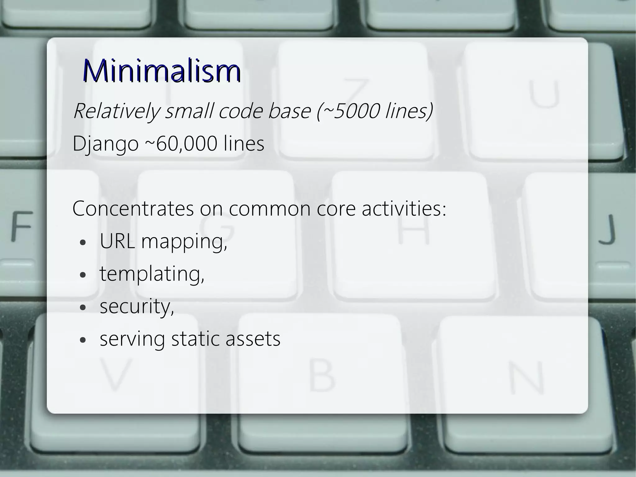 Minimalism
Relatively small code base (~5000 lines)
Django ~60,000 lines
 
Concentrates on common core activities:
  ● URL mapping,


  ● templating,


  ● security,


  ● serving static assets
 