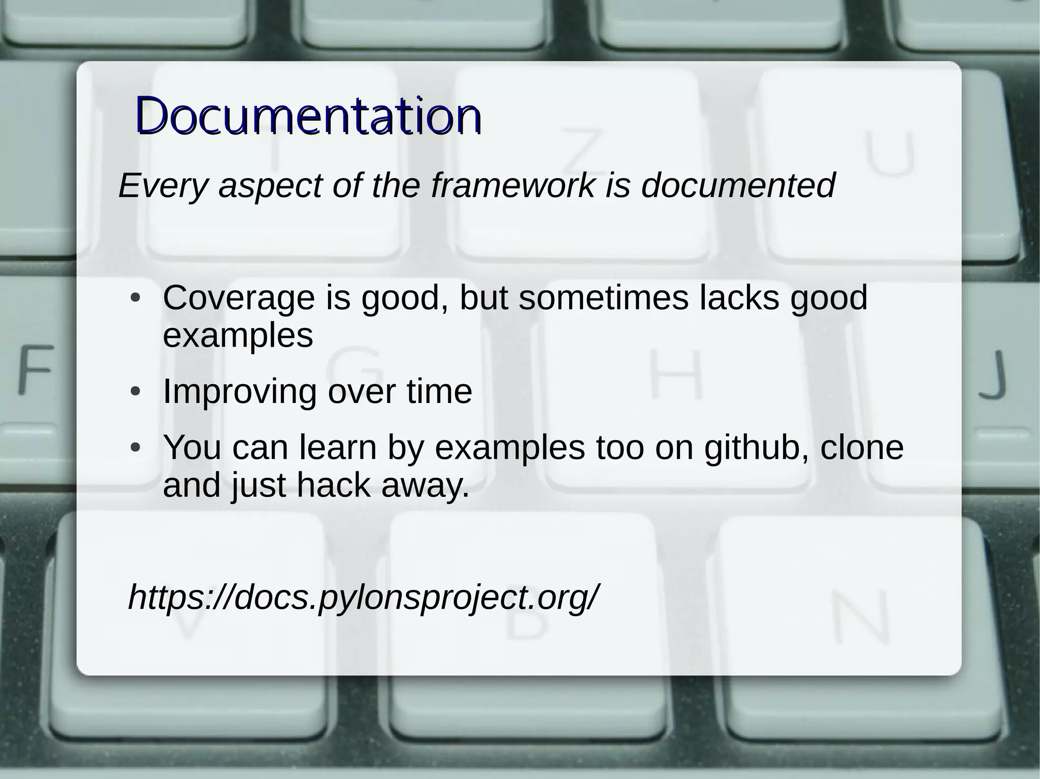 Documentation
Every aspect of the framework is documented
 
    ●   Coverage is good, but sometimes lacks good 
        examples
    ●   Improving over time
    ●   You can learn by examples too on github, clone 
        and just hack away.


    https://docs.pylonsproject.org/
 