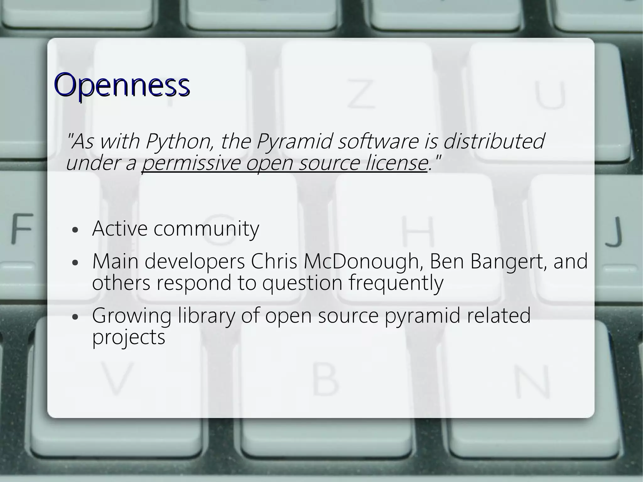Openness
"As with Python, the Pyramid software is distributed
under a permissive open source license."
 
  ● Active community


  ● Main developers Chris McDonough, Ben Bangert, and

    others respond to question frequently
  ● Growing library of open source pyramid related

    projects
 
