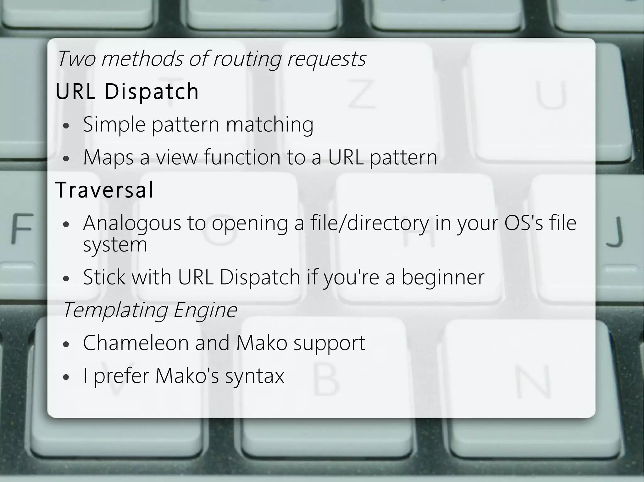 Two methods of routing requests
URL Dispatch
  ● Simple pattern matching


  ● Maps a view function to a URL pattern


Traversal
  ● Analogous to opening a file/directory in your OS's file

    system
  ● Stick with URL Dispatch if you're a beginner


 Templating Engine
  ● Chameleon and Mako support


  ● I prefer Mako's syntax


 
 