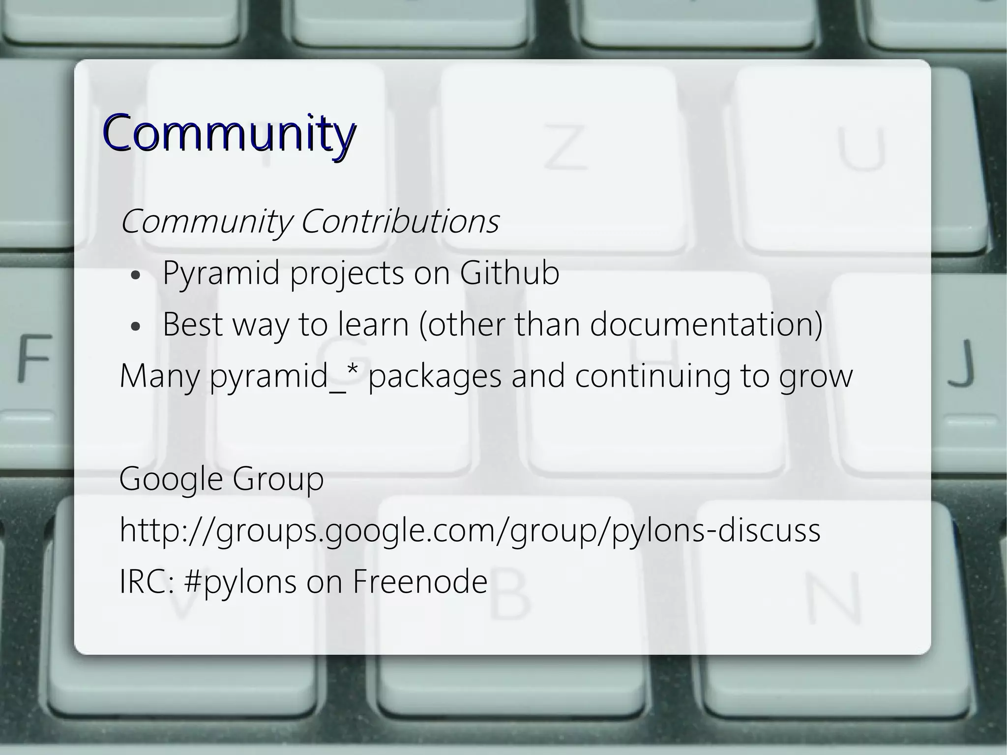 Community
Community Contributions 
  ● Pyramid projects on Github


  ● Best way to learn (other than documentation) 


Many pyramid_* packages and continuing to grow
 
Google Group
http://groups.google.com/group/pylons-discuss
IRC: #pylons on Freenode
 