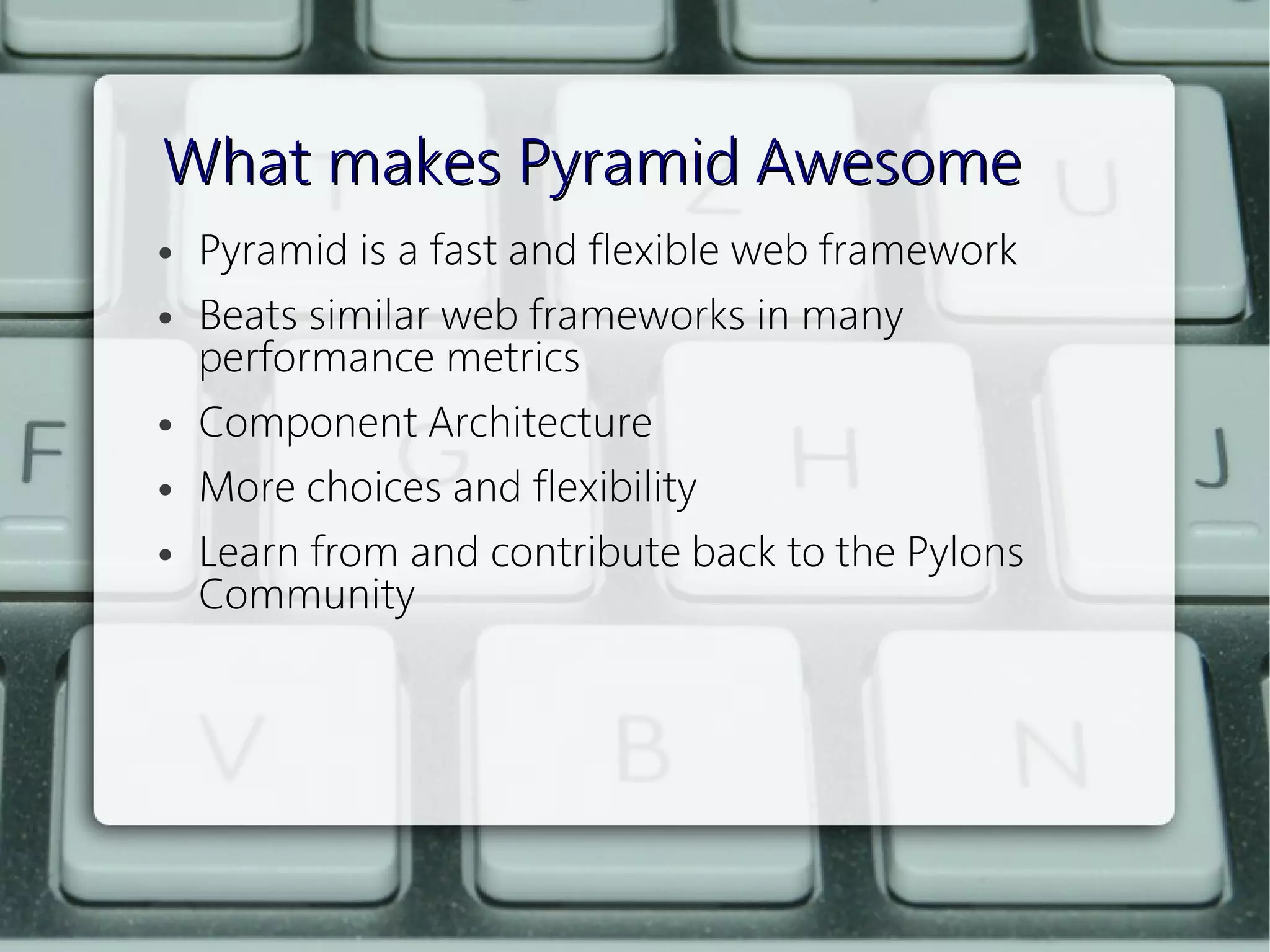 What makes Pyramid Awesome
●   Pyramid is a fast and flexible web framework
●   Beats similar web frameworks in many
    performance metrics
●   Component Architecture
●   More choices and flexibility
●   Learn from and contribute back to the Pylons
    Community
 
