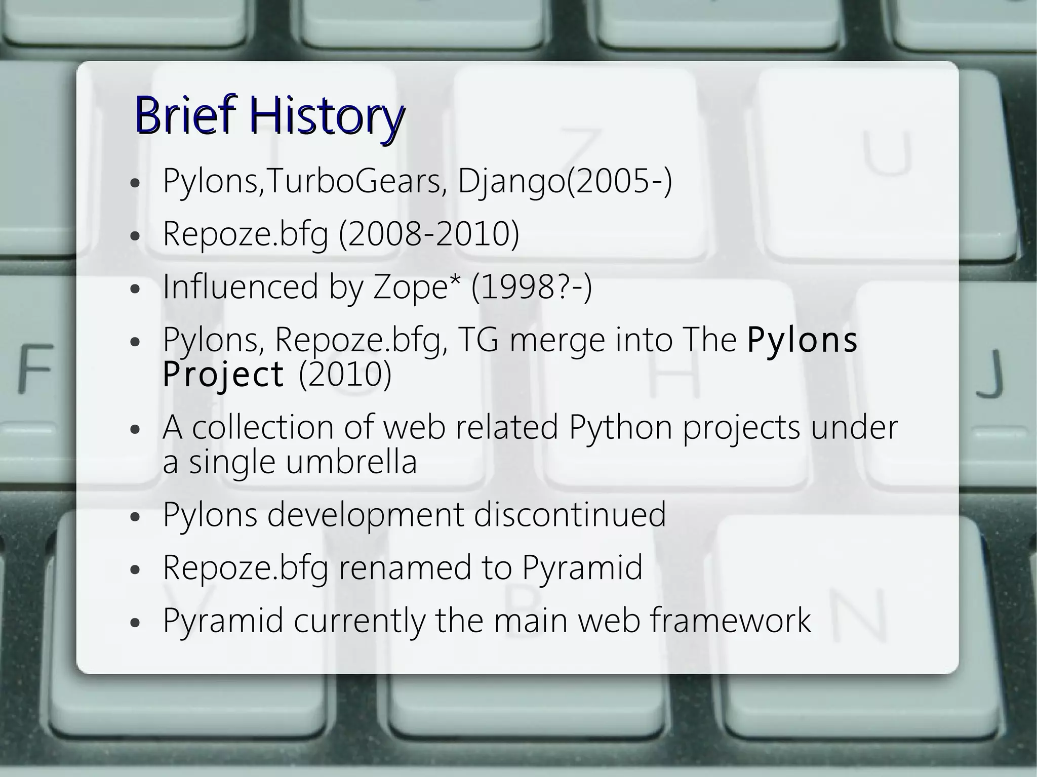Brief History
●   Pylons,TurboGears, Django(2005-)
●   Repoze.bfg (2008-2010) 
●   Influenced by Zope* (1998?-)
●   Pylons, Repoze.bfg, TG merge into The Pylons
    Project (2010)
●   A collection of web related Python projects under
    a single umbrella
●   Pylons development discontinued
●   Repoze.bfg renamed to Pyramid
●   Pyramid currently the main web framework
 