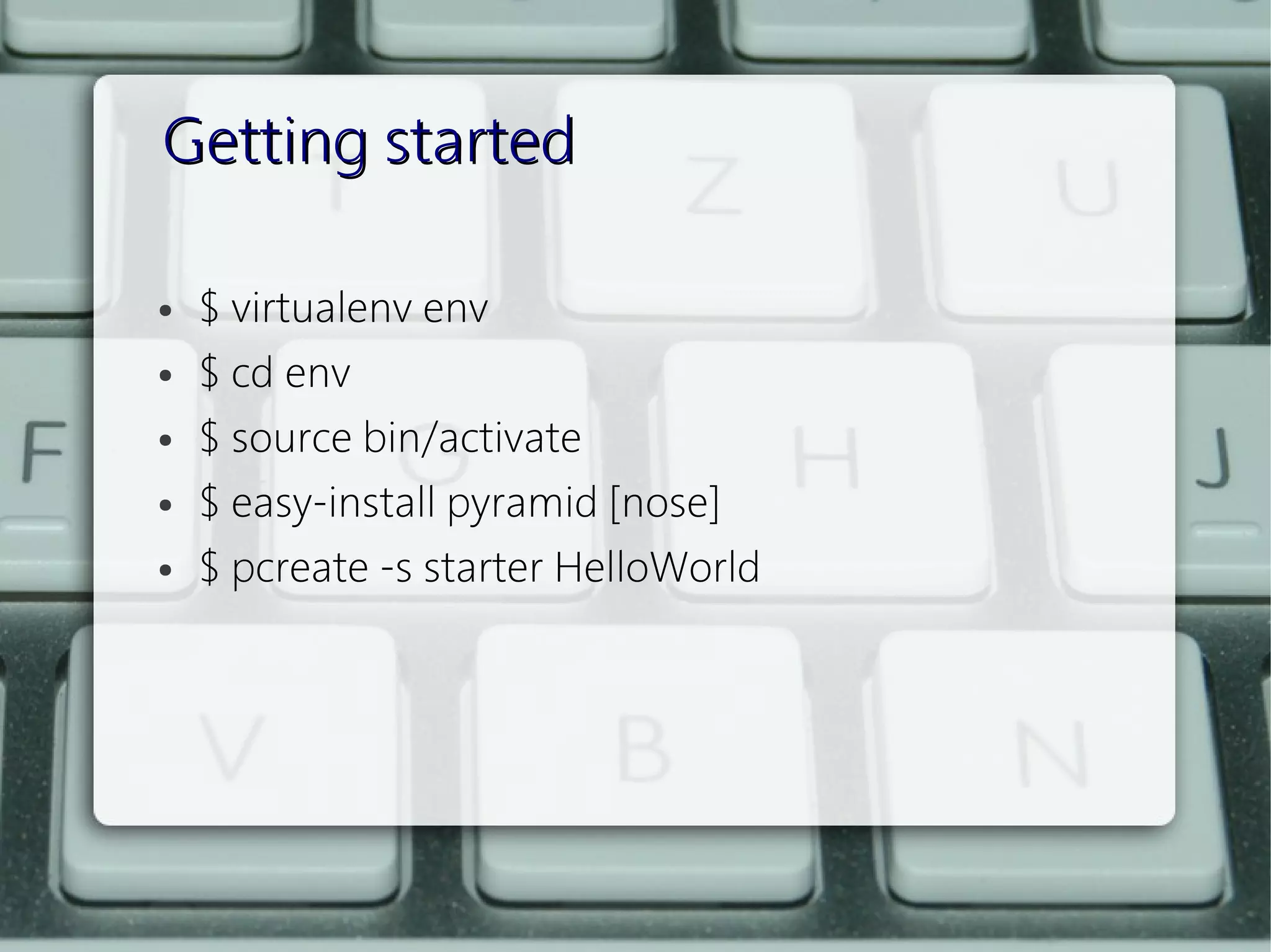 Getting started

●   $ virtualenv env
●   $ cd env
●   $ source bin/activate
●   $ easy-install pyramid [nose]
●   $ pcreate -s starter HelloWorld
 