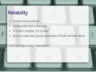 Reliability
    ●   Tested exhaustively
    ●   100% code test coverage
    ●   “If it ain’t tested, it’s broke"
    ●   Source code has good examples of well written tests
 
Unit testing is very important.
 