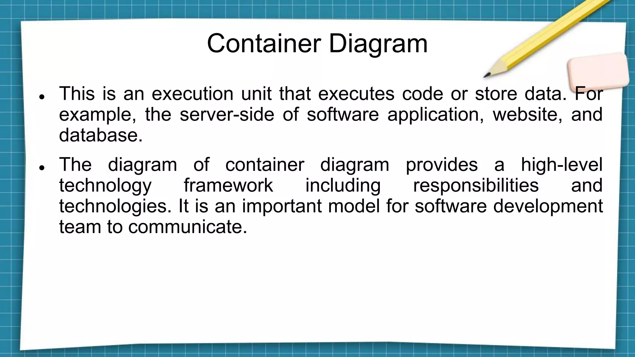 Container Diagram
 This is an execution unit that executes code or store data. For
example, the server-side of software application, website, and
database.
 The diagram of container diagram provides a high-level
technology framework including responsibilities and
technologies. It is an important model for software development
team to communicate.
 
