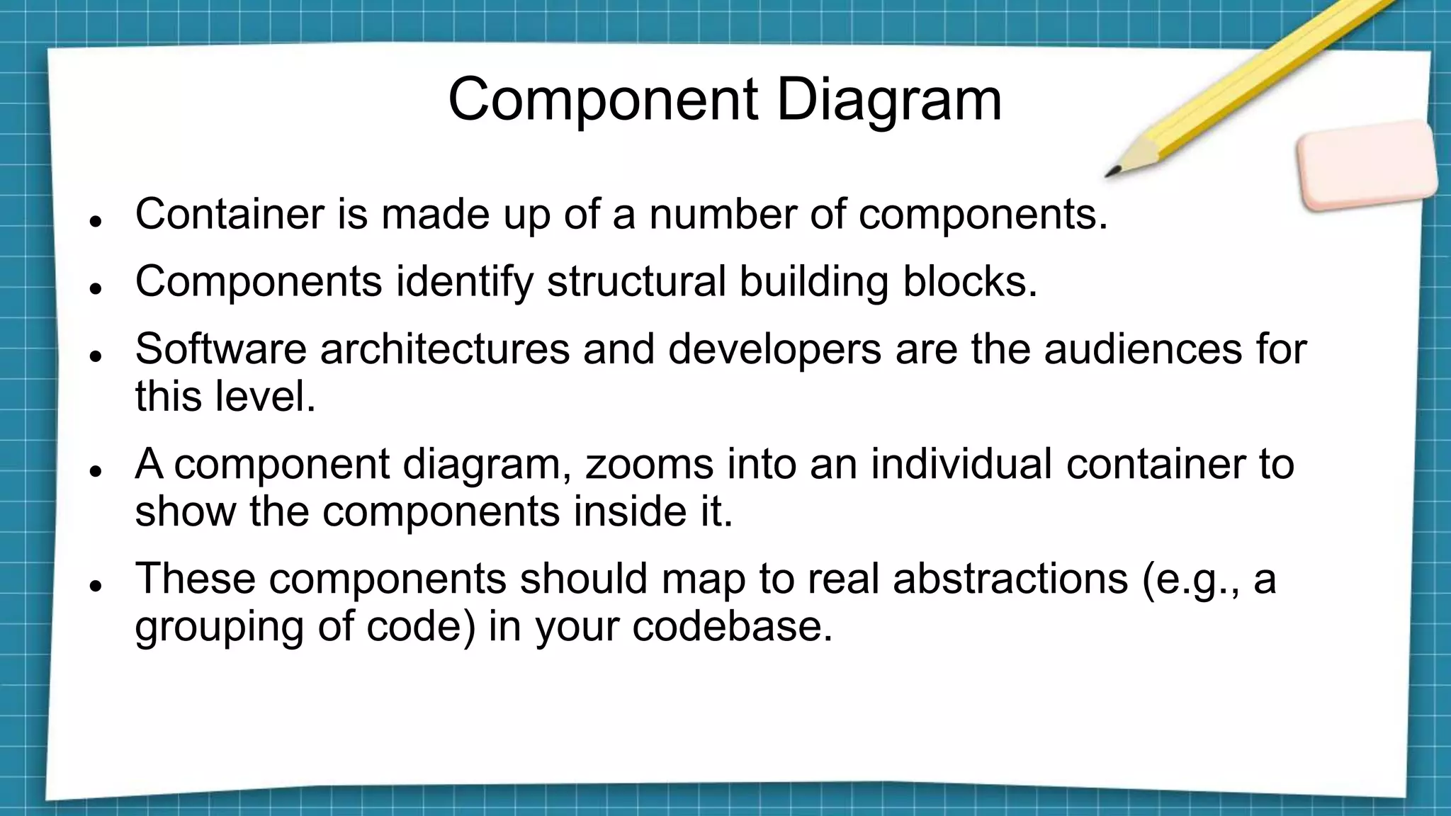 Component Diagram
 Container is made up of a number of components.
 Components identify structural building blocks.
 Software architectures and developers are the audiences for
this level.
 A component diagram, zooms into an individual container to
show the components inside it.
 These components should map to real abstractions (e.g., a
grouping of code) in your codebase.
 