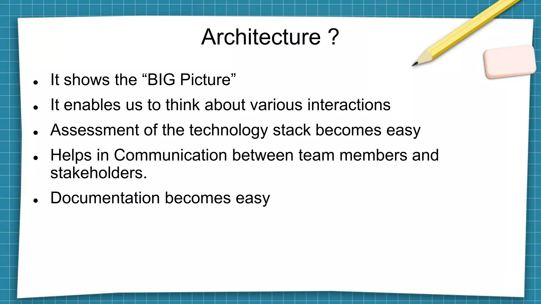 Architecture ?
 It shows the “BIG Picture”
 It enables us to think about various interactions
 Assessment of the technology stack becomes easy
 Helps in Communication between team members and
stakeholders.
 Documentation becomes easy
 