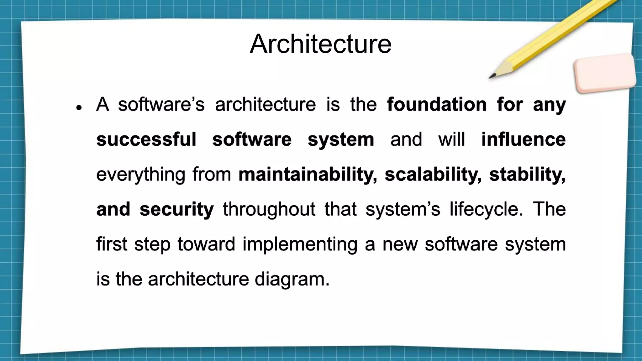 Architecture
 A software’s architecture is the foundation for any
successful software system and will influence
everything from maintainability, scalability, stability,
and security throughout that system’s lifecycle. The
first step toward implementing a new software system
is the architecture diagram.
 