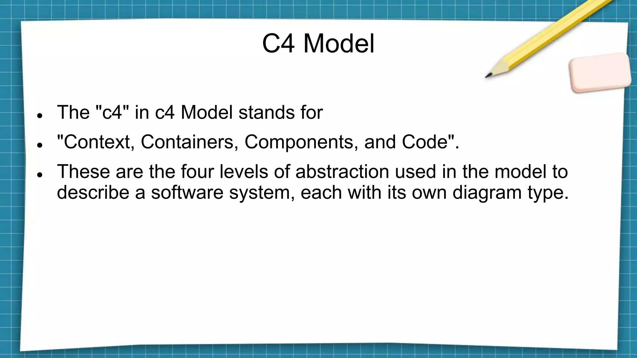 C4 Model
 The "c4" in c4 Model stands for
 "Context, Containers, Components, and Code".
 These are the four levels of abstraction used in the model to
describe a software system, each with its own diagram type.
 