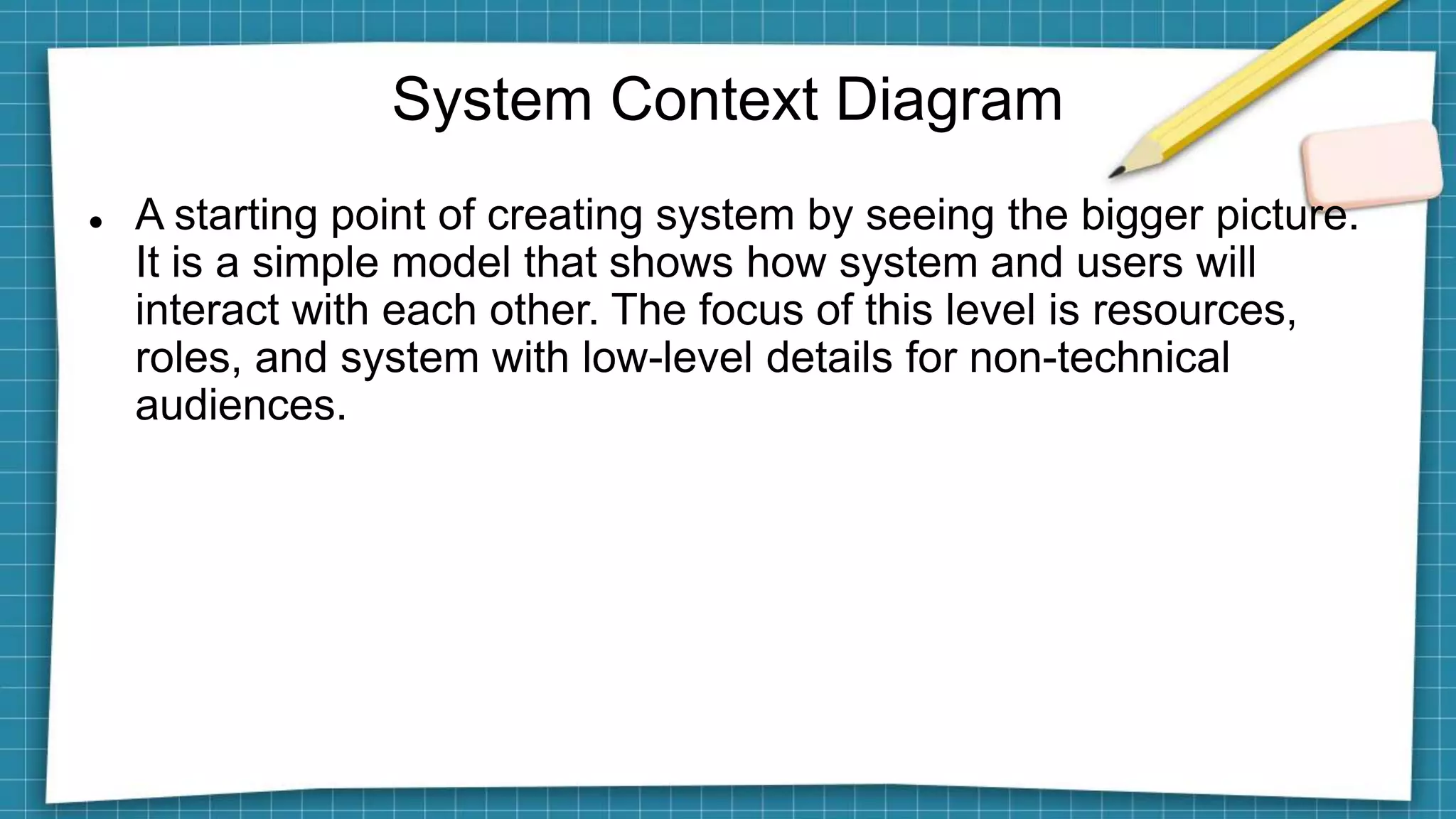 System Context Diagram
 A starting point of creating system by seeing the bigger picture.
It is a simple model that shows how system and users will
interact with each other. The focus of this level is resources,
roles, and system with low-level details for non-technical
audiences.
 