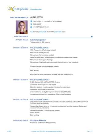 Curriculum vitae
PERSONAL INFORMATION ANNA KITOU
TRIPOLEWS 13, 17673 KALLITHEA (Greece)
6988466576
annak2727@hotmail.com
Sex Female | Date of birth 16/10/1989 | Nationality Greek
WORK EXPERIENCE
25/11/2015–Present External Cooperator
Trainee auditor for ISO systems
01/03/2015–31/08/2015 FOOD TECHNOLOGIST
IRTA (Research and Technology Institute)
Manufacture of meat products.
Manufacture of a new cheese product.
Literature review about "Water recycling in cheese companies re-use of water"
Manufacture of new types of casings.
Manufacture of dry cured meat products with the application of new ingredients.
Physico-chemical and microbiological analysis
Data handling
Participation in the 3d International course in dry-cured meat products.
01/04/2014–31/05/2014 FOOD TECHNOLOGIST
E. & K. Stergiou O.E., METAMORFOSI (Greece)
Assistant to the manager of quality control:
laboratory asistant - microbiological and physicochemical analysis
Assistant to the Manager of Production:
implementation of Quality Management Systems ISO 22000:2005,
management of production, reassurance of their proper functioning
01/10/2013–31/03/2014 FOOD TECHNOLOGIST
LABORATORY OF CHEMISTRYAND FOOD ANALYSIS (AGRICULTURAL UNIVERSITY OF
ATHENS), ATHENS (Greece)
Study on the effect of drying on the phenolic constituents of tea in the presence of gellan and
measurements of antioxidants.
Laboratory assistant - Physicochemical analysis
Use of devices
Data handling
01/03/2010–31/08/2010 Employee of kiosque
Krommuda Eleutheria, Kallithea (Greece)
28/12/15 © European Union, 2002-2015 | http://europass.cedefop.europa.eu Page 1 / 3
 