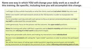 Name one way in which YOU will change your daily work as a result of
this training. Be specific, including how you will accomplish this change.
I will begin to focus whole-heartedly on what the clients need and not what I think they also need.
Within one month I will read research article on the TED dynamic in order to incorporate into
practice
Try to remember each day and with each person to focus on person-centered philosophy and train
my staff to understand the concept better.
Listen generously. Focus on the process not the outcome. Ask open ended questions.
Share the training with other staff that I supervise and to check in monthly with them to find out
how they are infusing it in their work to document impact.
Being more personable with clients and making my interactions more individualized
Become more consistent with asking the "open ended" questions in order to achieve the participant
goal(s).
We will be more aware of asking open ended questions regarding personal goals and strengths
during assessment an throughout the provision of care- better informing and evolving plans of care.
 