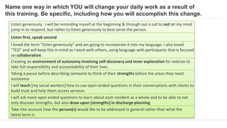 Name one way in which YOU will change your daily work as a result of
this training. Be specific, including how you will accomplish this change.
Listen generously. I will be reminding myself at the beginning & through out a call to not let my mind
jump in to respond, but rather to listen generously to best serve the person.
Listen first, speak second
I loved the term "listen generously" and am going to incorporate it into my language. I also loved
"TED” and will keep this in mind as I work with others, using language with participants that is focused
on collaboration.
Creating an environment of autonomy involving self-discovery and inner exploration for veteran to
take full responsibility and accountability of their lives.
Taking a pause before describing someone to think of their strengths before the areas they need
assistance
I will teach [my social workers] how to use open-ended questions in their conversations with clients to
build trust and help them access services.
I will ask more open ended questions to learn about each resident as a whole and to be able to not
only discover strengths, but also draw upon [strengths] in discharge planning
Take into account how the person(s) would like to be addressed in general rather than what the
latest term is.
 