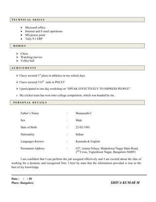 T E C H N I C A L S K I L L S
 Microsoft office
 Internet and E-mail operations
 MS power point
 Tally 9.1 ERP
H O B I E S
 Chess
 Watching movies
 Volley ball
A C H I V E M E N T S
 I have secured 1st
place in athletics in my school days
 I have secured 516th
rank in PGCET
 I participated in one day workshop on “SPEAK EFFECTIVELY TO IMPRESS PEOPLE”.
 My cricket team has won inter college competition, which was headed by me.
P E R S O N A L D E T A I L S
Father’s Name : Manjunath.C
Sex : Male
Date of Birth : 22-02-1991
Nationality : Indian
Languages Known : Kannada & English
Permanent Address : #27, Amma Nilaya, Madeshwar Nagar Main Road,
2nd
Cross, Vigneshwar Nagar, Bangalore-560091
I am confident that I can perform the job assigned effectively and I am excited about the idea of
working for a dynamic and recognized firm. I here by state that the information provided is true to the
best of my knowledge.
Date : / / 20
Place: Bangalore. SHIVA KUMAR M
 