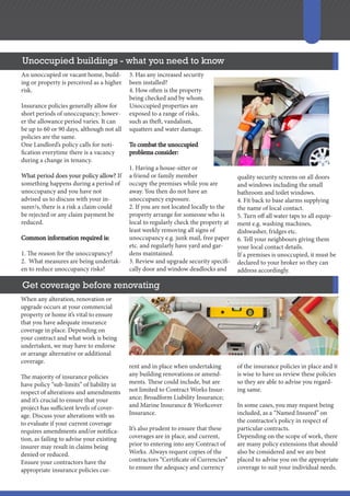 Get coverage before renovating
Unoccupied buildings - what you need to know
An unoccupied or vacant home, build-
ing or property is perceived as a higher
risk.
Insurance policies generally allow for
short periods of unoccupancy; howev-
er the allowance period varies. It can
be up to 60 or 90 days, although not all
policies are the same.
One Landlord’s policy calls for noti-
fication everytime there is a vacancy
during a change in tenancy.
What period does your policy allow? If
something happens during a period of
unoccupancy and you have not
advised us to discuss with your in-
surer/s, there is a risk a claim could
be rejected or any claim payment be
reduced.
Common information required is:
1. The reason for the unoccupancy?
2. What measures are being undertak-
en to reduce unoccupancy risks?
3. Has any increased security
been installed?
4. How often is the property
being checked and by whom.
Unoccupied properties are
exposed to a range of risks,
such as theft, vandalism,
squatters and water damage.
To combat the unoccupied
problems consider:
1. Having a house-sitter or
a friend or family member
occupy the premises while you are
away. You then do not have an
unoccupancy exposure.
2. If you are not located locally to the
property arrange for someone who is
local to regularly check the property at
least weekly removing all signs of
unoccupancy e.g. junk mail, free paper
etc. and regularly have yard and gar-
dens maintained.
3. Review and upgrade security specifi-
cally door and window deadlocks and
quality security screens on all doors
and windows including the small
bathroom and toilet windows.
4. Fit back to base alarms supplying
the name of local contact.
5. Turn off all water taps to all equip-
ment e.g. washing machines,
dishwasher, fridges etc.
6. Tell your neighbours giving them
your local contact details.
If a premises is unoccupied, it must be
declared to your broker so they can
address accordingly.
When any alteration, renovation or
upgrade occurs at your commercial
property or home it’s vital to ensure
that you have adequate insurance
coverage in place. Depending on
your contract and what work is being
undertaken, we may have to endorse
or arrange alternative or additional
coverage.
The majority of insurance policies
have policy “sub-limits” of liability in
respect of alterations and amendments
and it’s crucial to ensure that your
project has sufficient levels of cover-
age. Discuss your alterations with us
to evaluate if your current coverage
requires amendments and/or notifica-
tion, as failing to advise your existing
insurer may result in claims being
denied or reduced.
Ensure your contractors have the
appropriate insurance policies cur-
rent and in place when undertaking
any building renovations or amend-
ments. These could include, but are
not limited to Contract Works Insur-
ance; Broadform Liability Insurance;
and Marine Insurance & Workcover
Insurance.
It’s also prudent to ensure that these
coverages are in place, and current,
prior to entering into any Contract of
Works. Always request copies of the
contractors “Certificate of Currencies”
to ensure the adequacy and currency
of the insurance policies in place and it
is wise to have us review these policies
so they are able to advise you regard-
ing same.
In some cases, you may request being
included, as a “Named Insured” on
the contractor’s policy in respect of
particular contracts.
Depending on the scope of work, there
are many policy extensions that should
also be considered and we are best
placed to advise you on the appropriate
coverage to suit your individual needs.
 