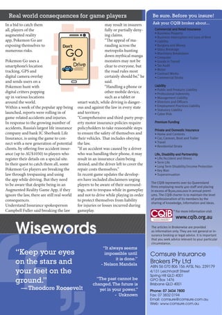 Real world consequences for game players
Council of Queensland
Insurance Brokers Inc
ABN 23 731 682 292
PO Box 8401
Woolloongabba QLD 4102
Phone: 07 3847 9542
Fax: 07 3847 4769
Mobile: 0413 311 226
Email: admin@cqib.org.au
Web: www.cqib.org.au
“Keep your eyes
on the stars and
your feet on the
ground.”
— Theodore Roosevelt
“It always seems
impossible until
it is done.”
- Nelson Mandela
“The past cannot be
changed.The future is
yet in your power.”
- Unknown
Be sure. Before you insure!
Ask your CQIB broker about...
Wisewords
Commercial and Retail Insurance
• Business Property
• Business Interruption incl Loss of Rent
• Liability
• Burglary and Money
• Glass Breakage
• Machinery Breakdown
• Computer
• Goods in Transit
• Tax Audit
• Motor
• Contract Works
• Commercial Strata
Liability
• Public and Products Liability
• Professional Indemnity
• Management Liability
• Directors and Officers
• Employment Practices Liability
• Statutory Liability
• Cyber Risk
Premium Funding
Private and Domestic Insurance
• Home and Contents
• Car, Caravan, Boat and Trailer
• Travel
• Residential Strata
Life, Disability and Partnership
• Life/Accident and Illness
• Term Life
• Long Term Disability/Income Protection
• Key Man
• Superannuation
The CQIB represents over 60 Queensland
firms employing nearly 400 staff and placing
in excess of $500,000,000 in annual premi-
ums. The CQIB charter is to maintain the level
of professionalism of its members by the
sharing of knowledge, information and ideas.
For more information visit
www.cqib.org.au
The articles in Brokerwise are provided
as information only. They are not general or in-
surance broking or legal advice. It is important
that you seek advice relevant to your particular
circumstance.
In a bid to catch them
all, players of the
augmented reality
app, Pokemon Go are
exposing themselves to
numerous risks.
Pokemon Go uses a
smartphone’s location
tracking, GPS and
digital camera overlay
and sends users on a
Pokemon hunt with
digital critters popping
up in various locations
around the world.
Within a week of the popular app being
launched, reports were rolling in of
game-related accidents and injuries.
In response to the growing number of
accidents, Russia’s largest life insurance
company and bank IC Sberbank Life
Insurance, is using the game to con-
nect with a new generation of potential
clients, by offering free accident insur-
ance (up to AU$1050) to players who
register their details on a special site.
In their quest to catch them all, some
Pokemon Go players are breaking the
law through trespassing and using
the app while driving. But they need
to be aware that despite being in an
Augmented Reality Game App, if they
ignore the law, there are still real world
consequences.
Understand Insurance spokesperson
Campbell Fuller said breaking the law
may result in insurers
fully or partially deny-
ing claims.
“The appeal of ma-
rauding across the
metropolis hunting
down mythical manga
monsters may not be
clear to everyone, but
the road rules most
certainly should be,” he
said.
“Handling a phone or
other mobile device,
such as a tablet or
smart watch, while driving is danger-
ous and against the law in every state
and territory.
“Comprehensive and third-party prop-
erty motor insurance policies require
policyholders to take reasonable steps
to ensure the safety of themselves and
their vehicles. That includes obeying
the law.
“If an accident was caused by a driver
who was handling their phone, it may
result in an insurance claim being
denied, and the driver left to cover the
repair costs themselves.”
In recent game updates the develop-
ers have included disclaimers urging
players to be aware of their surround-
ings, not to trespass while in gameplay
and not to drive while playing in order
to protect themselves from liability
for injuries or losses incurred during
gameplay.
Steadfast NSG
Insurance Brokers
ABN 68 010 932 171 AFSL No. 246495
Level 3, 189 Grey Street
Southbank QLD 4101
GPO Box 822
Brisbane QLD 4001
Phone: 07 3370 8822
Fax: 07 3370 8844
Email: reception@steadfastnsg.com.au
Web: www.steadfastnsg.com.au
Comsure Insurance
Brokers Pty Ltd
ABN 56 070 806 156 AFSL No. 239179
4/131 Leichhardt Street
Spring Hill QLD 4001
GPO Box 1476
Brisbane QLD 4001
Phone: 07 3434 7800
Fax: 07 3832 0194
Email: comsure@comsure.com.au
Web: www.comsure.com.au
 