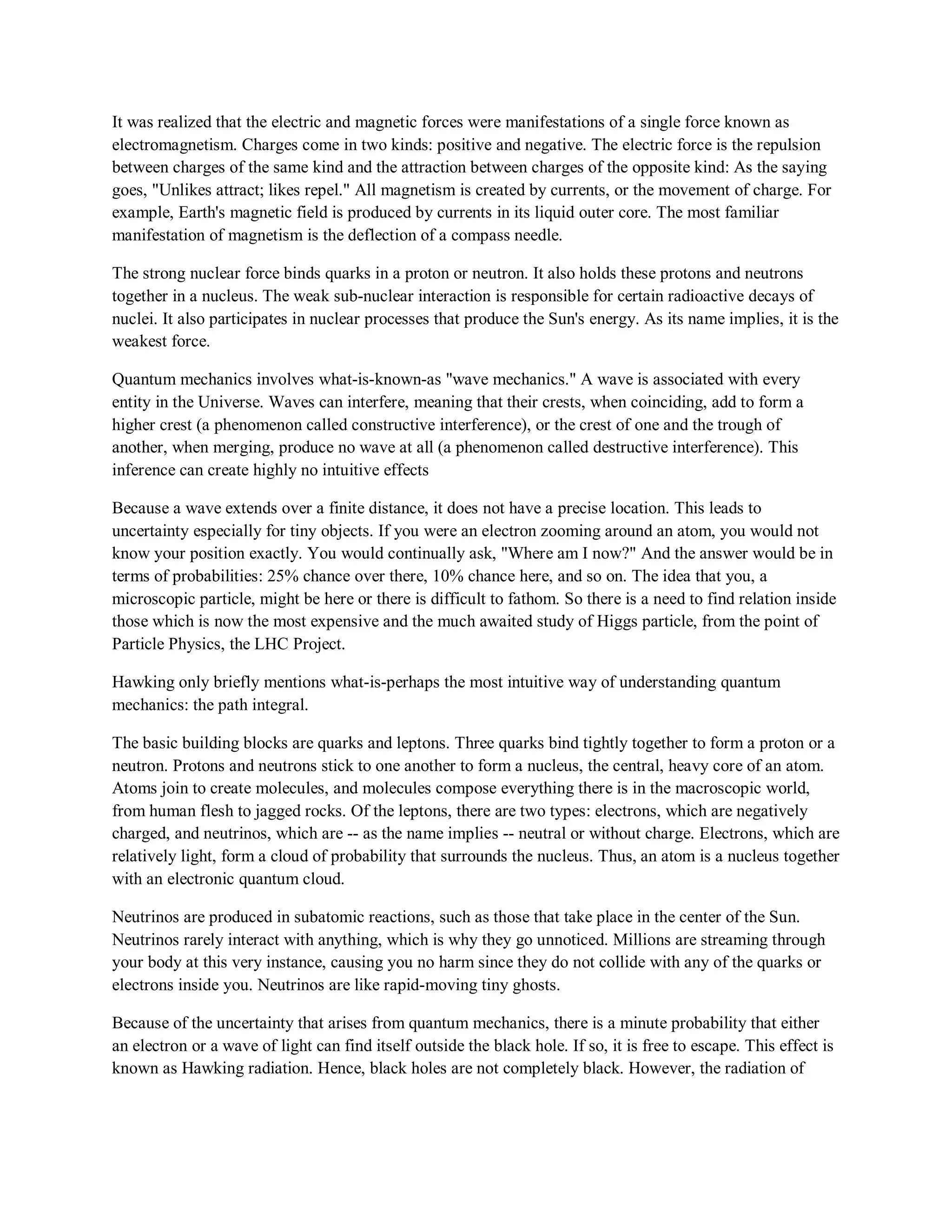 It was realized that the electric and magnetic forces were manifestations of a single force known as
electromagnetism. Charges come in two kinds: positive and negative. The electric force is the repulsion
between charges of the same kind and the attraction between charges of the opposite kind: As the saying
goes, "Unlikes attract; likes repel." All magnetism is created by currents, or the movement of charge. For
example, Earth's magnetic field is produced by currents in its liquid outer core. The most familiar
manifestation of magnetism is the deflection of a compass needle.
The strong nuclear force binds quarks in a proton or neutron. It also holds these protons and neutrons
together in a nucleus. The weak sub-nuclear interaction is responsible for certain radioactive decays of
nuclei. It also participates in nuclear processes that produce the Sun's energy. As its name implies, it is the
weakest force.
Quantum mechanics involves what-is-known-as "wave mechanics." A wave is associated with every
entity in the Universe. Waves can interfere, meaning that their crests, when coinciding, add to form a
higher crest (a phenomenon called constructive interference), or the crest of one and the trough of
another, when merging, produce no wave at all (a phenomenon called destructive interference). This
inference can create highly no intuitive effects
Because a wave extends over a finite distance, it does not have a precise location. This leads to
uncertainty especially for tiny objects. If you were an electron zooming around an atom, you would not
know your position exactly. You would continually ask, "Where am I now?" And the answer would be in
terms of probabilities: 25% chance over there, 10% chance here, and so on. The idea that you, a
microscopic particle, might be here or there is difficult to fathom. So there is a need to find relation inside
those which is now the most expensive and the much awaited study of Higgs particle, from the point of
Particle Physics, the LHC Project.
Hawking only briefly mentions what-is-perhaps the most intuitive way of understanding quantum
mechanics: the path integral.
The basic building blocks are quarks and leptons. Three quarks bind tightly together to form a proton or a
neutron. Protons and neutrons stick to one another to form a nucleus, the central, heavy core of an atom.
Atoms join to create molecules, and molecules compose everything there is in the macroscopic world,
from human flesh to jagged rocks. Of the leptons, there are two types: electrons, which are negatively
charged, and neutrinos, which are -- as the name implies -- neutral or without charge. Electrons, which are
relatively light, form a cloud of probability that surrounds the nucleus. Thus, an atom is a nucleus together
with an electronic quantum cloud.
Neutrinos are produced in subatomic reactions, such as those that take place in the center of the Sun.
Neutrinos rarely interact with anything, which is why they go unnoticed. Millions are streaming through
your body at this very instance, causing you no harm since they do not collide with any of the quarks or
electrons inside you. Neutrinos are like rapid-moving tiny ghosts.
Because of the uncertainty that arises from quantum mechanics, there is a minute probability that either
an electron or a wave of light can find itself outside the black hole. If so, it is free to escape. This effect is
known as Hawking radiation. Hence, black holes are not completely black. However, the radiation of
 