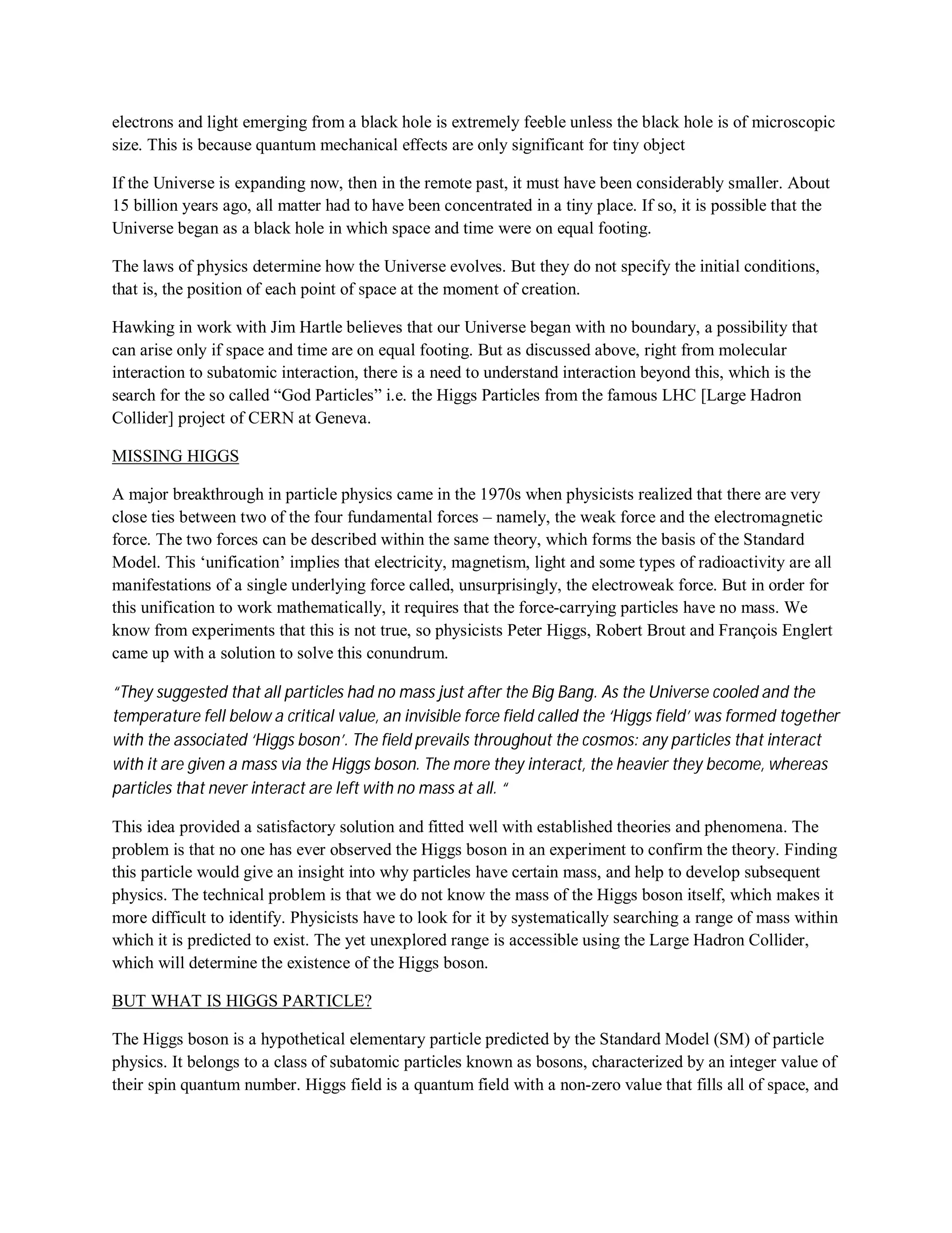 electrons and light emerging from a black hole is extremely feeble unless the black hole is of microscopic
size. This is because quantum mechanical effects are only significant for tiny object
If the Universe is expanding now, then in the remote past, it must have been considerably smaller. About
15 billion years ago, all matter had to have been concentrated in a tiny place. If so, it is possible that the
Universe began as a black hole in which space and time were on equal footing.
The laws of physics determine how the Universe evolves. But they do not specify the initial conditions,
that is, the position of each point of space at the moment of creation.
Hawking in work with Jim Hartle believes that our Universe began with no boundary, a possibility that
can arise only if space and time are on equal footing. But as discussed above, right from molecular
interaction to subatomic interaction, there is a need to understand interaction beyond this, which is the
search for the so called “God Particles” i.e. the Higgs Particles from the famous LHC [Large Hadron
Collider] project of CERN at Geneva.
MISSING HIGGS
A major breakthrough in particle physics came in the 1970s when physicists realized that there are very
close ties between two of the four fundamental forces – namely, the weak force and the electromagnetic
force. The two forces can be described within the same theory, which forms the basis of the Standard
Model. This ‘unification’ implies that electricity, magnetism, light and some types of radioactivity are all
manifestations of a single underlying force called, unsurprisingly, the electroweak force. But in order for
this unification to work mathematically, it requires that the force-carrying particles have no mass. We
know from experiments that this is not true, so physicists Peter Higgs, Robert Brout and François Englert
came up with a solution to solve this conundrum.
“They suggested that all particles had no mass just after the Big Bang. As the Universe cooled and the
temperature fell below a critical value, an invisible force field called the ‘Higgs field’ was formed together
with the associated ‘Higgs boson’. The field prevails throughout the cosmos: any particles that interact
with it are given a mass via the Higgs boson. The more they interact, the heavier they become, whereas
particles that never interact are left with no mass at all. “
This idea provided a satisfactory solution and fitted well with established theories and phenomena. The
problem is that no one has ever observed the Higgs boson in an experiment to confirm the theory. Finding
this particle would give an insight into why particles have certain mass, and help to develop subsequent
physics. The technical problem is that we do not know the mass of the Higgs boson itself, which makes it
more difficult to identify. Physicists have to look for it by systematically searching a range of mass within
which it is predicted to exist. The yet unexplored range is accessible using the Large Hadron Collider,
which will determine the existence of the Higgs boson.
BUT WHAT IS HIGGS PARTICLE?
The Higgs boson is a hypothetical elementary particle predicted by the Standard Model (SM) of particle
physics. It belongs to a class of subatomic particles known as bosons, characterized by an integer value of
their spin quantum number. Higgs field is a quantum field with a non-zero value that fills all of space, and
 