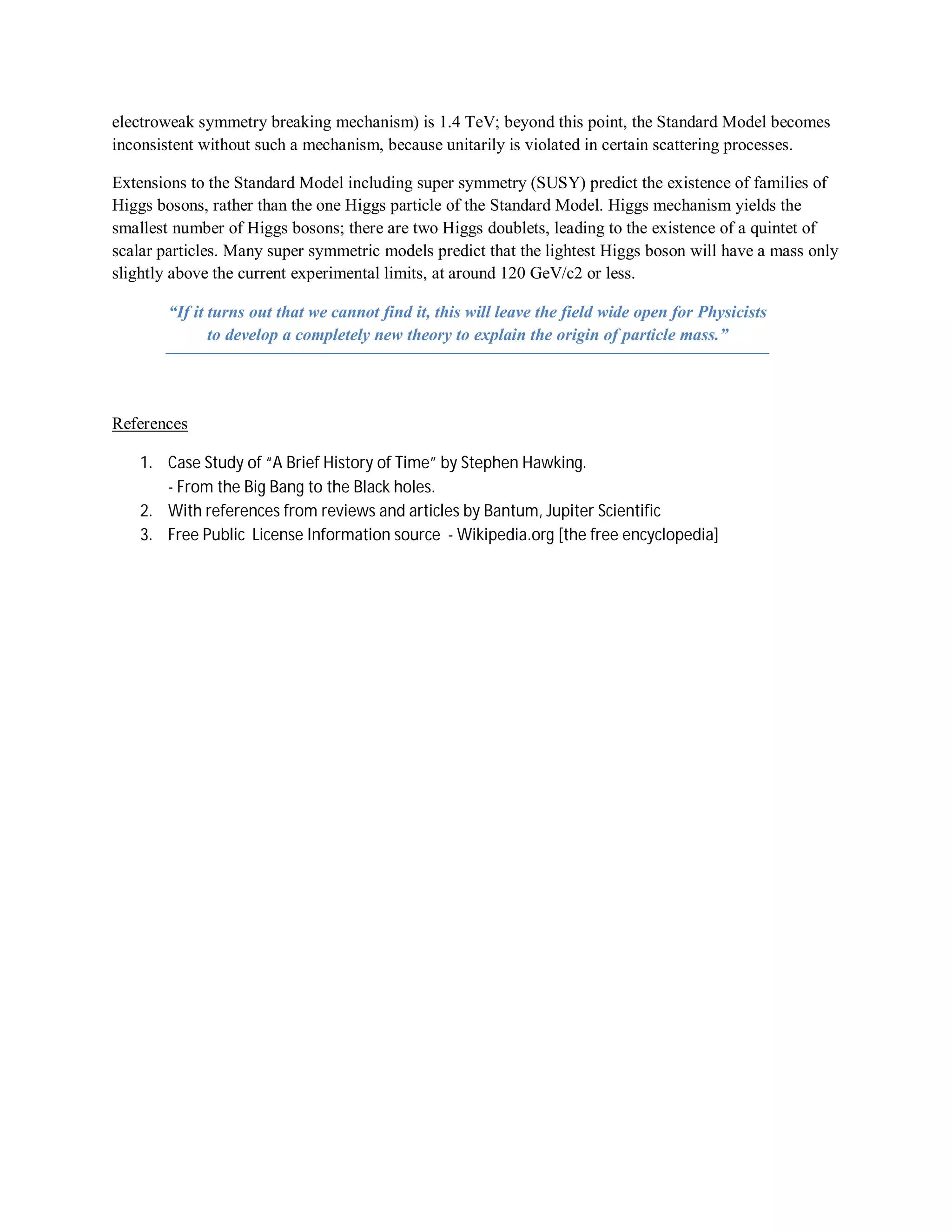 electroweak symmetry breaking mechanism) is 1.4 TeV; beyond this point, the Standard Model becomes
inconsistent without such a mechanism, because unitarily is violated in certain scattering processes.
Extensions to the Standard Model including super symmetry (SUSY) predict the existence of families of
Higgs bosons, rather than the one Higgs particle of the Standard Model. Higgs mechanism yields the
smallest number of Higgs bosons; there are two Higgs doublets, leading to the existence of a quintet of
scalar particles. Many super symmetric models predict that the lightest Higgs boson will have a mass only
slightly above the current experimental limits, at around 120 GeV/c2 or less.
“If it turns out that we cannot find it, this will leave the field wide open for Physicists
to develop a completely new theory to explain the origin of particle mass.”
References
1. Case Study of “A Brief History of Time” by Stephen Hawking.
- From the Big Bang to the Black holes.
2. With references from reviews and articles by Bantum, Jupiter Scientific
3. Free Public License Information source - Wikipedia.org [the free encyclopedia]
 