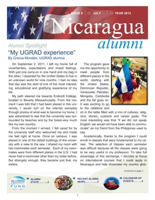 1
Nicaragua
alumniAlumni Spotlight
YEAR 2012
On September 2, 2011, I left my home full of
uncertainties, expectations and mixed feelings.
With just one carry-on in one hand and my bag in
the other, I departed for the United States to live in
an unknown world for nine months. I had no idea
that day was the start of one of the most interest-
ing, educational and gratifying experience of my
life.
My path steered me towards Endicott College,
located in Beverly Massachusetts. From the mo-
ment I was told that I had been placed in this uni-
versity, I would surf on the internet everyday
through photos of what was to become my home. I
was astonished to see that the university was sur-
rounded by beaches and by the forest-very much
like my own country.
From the moment I arrived, I felt cared for by
the university staff who welcomed me and made
me feel right at home. Once on campus, I was
placed in one of the oldest buildings of the univer-
sity with a view to the sea. I shared my room with
two roommates each semester. Each of my room-
mates were from different places in the U.S. I had
never had a roommate other than my sister before.
But strangely enough, they became just that, my
sisters.
The program gave
me the opportunity to
meet people from
different places in the
world, starting with
the United States,
Dominican Republic,
Venezuela, Pakistan,
Mongolia, Cambodia
and the list goes on.
It was exciting to go
to the cafeteria and
sit in the table filled with a mix of cultures, relig-
ions, stories, customs and career goals. The
most interesting was that “if we did not speak
English, we would not have been able to commu-
nicate” as my friend from the Philippines used to
say.
Academically, thanks to the program I could
enroll in classes that were fundamental to my ca-
reer. The selection of classes each semester
was difficult because all the classes were going
to be very useful in my profession. To take full
advantage of this exchange, I decided to focus
on international courses that I could apply in
Nicaragua and help showcase my country glob-
Continued on page 2...
“My UGRAD experience”
By Grecia Morales, UGRAD alumna
JULYISSUE 9
RECENT ALUMNI
NEWS…………...3
ALUMNI
STATE ..……..2
CALENDAR OF
EVENTS……….4
 
