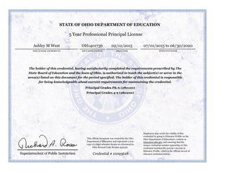 5 Year Professional Principal License
THIS LICENSE AWARDED TO
Ashley M West
ISSUE DATE EFFECTIVE DATES
02/12/2015 07/01/2015 to 06/30/2020
The holder of this credential, having satisfactorily completed the requirements prescribed by The
State Board of Education and the laws of Ohio, is authorized to teach the subject(s) or serve in the
area(s) listed on this document for the period specified. The holder of this credential is responsible
for being knowledgeable about current requirements for maintaining the credential.
Principal Grades PK-6 (280100)
Principal Grades 4-9 (280200)
Credential # 21093628
STATE OF OHIO DEPARTMENT OF EDUCATION
EDUCATOR STATE ID
OH1401736
Employers may verify the validity of this
credential by going to Educator Profile on the
Ohio Department of Education’s website at
education.ohio.gov and ensuring that the
unique credential number appearing on this
credential matches the person’s records in
Educator Profile, which is the official record of
educator credential history.
This official document was created by the Ohio
Department of Education and represents a true
copy of a legal educator license as referenced in
Ohio Revised Code Section 3319.36.
 