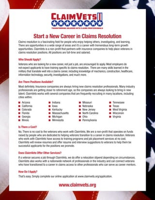 Start a New Career in Claims Resolution
Claims resolution is a fascinating field for people who enjoy helping others, investigating, and learning.
There are opportunities in a wide range of areas and it’s a career with tremendous long-term growth
opportunities. ClaimVets is a non-profit that partners with insurance companies to help place veterans in
claims resolution positions.All positions are full-time and salaried.
Who Should Apply?
Veterans who are looking for a new career, not just a job, are encouraged to apply. Most employers do
not expect applicants to have training specific to claims resolution. There are many skills learned in the
military that translate well into a claims career, including knowledge of mechanics, construction, healthcare,
information technology, security, investigations, and much more.
Are There Positions Available?
Most definitely. Insurance companies are always hiring new claims resolution professionals. Many industry
professionals are getting closer to retirement age, so the companies are always looking to bring in new
talent. ClaimVets works with several companies that are frequently recruiting in many locations, including
cities within:
Is There a Cost?
No.There is no cost to the veterans who work with ClaimVets.We are a non-profit that operates on funds
raised by people who are dedicated to helping veterans transition to a career in claims resolution.Veterans
who work with ClaimVets have access to training programs and job placement services at no cost.
ClaimVets will review resumes and offer resume and interview suggestions to veterans to help them be
successful applicants for the positions we promote.
Does ClaimVets Offer Other Services?
If a veteran secures a job through ClaimVets, we do offer a relocation stipend depending on circumstances.
ClaimVets also works with a nationwide network of professionals in the industry and can connect veterans
who have transitioned to a career in claims access to other professionals who can serve as career mentors.
How Do I Apply?
That’s easy. Simply complete our online application at www.claimvets.org/application.
K	Arizona
K	California
K	Colorado
K	Florida
K	Georgia
K	Illinois
K	Indiana
K	Iowa
K	Kentucky
K	Massachusetts
K	Michigan
K	Minnesota
K	Missouri
K	Nebraska
K	 New Jersey
K	 North Carolina
K	Ohio
K	Pennsylvania
K	Tennessee
K	Texas
K	 West Virginia
K	Wisconsin
K	Virginia
www.claimvets.org
ClaimVets
Transforming Soldiers Into Claims Professionals
 