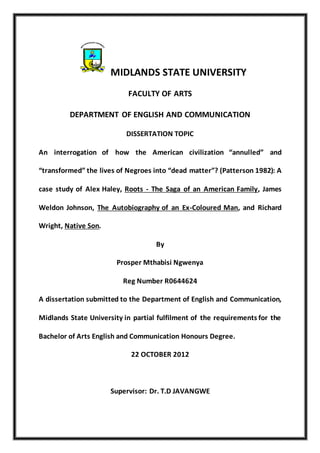 MIDLANDS STATE UNIVERSITY
FACULTY OF ARTS
DEPARTMENT OF ENGLISH AND COMMUNICATION
DISSERTATION TOPIC
An interrogation of how the American civilization “annulled” and
“transformed” the lives of Negroes into “dead matter”? (Patterson 1982): A
case study of Alex Haley, Roots - The Saga of an American Family, James
Weldon Johnson, The Autobiography of an Ex-Coloured Man, and Richard
Wright, Native Son.
By
Prosper Mthabisi Ngwenya
Reg Number R0644624
A dissertation submitted to the Department of English and Communication,
Midlands State University in partial fulfilment of the requirements for the
Bachelor of Arts English and Communication Honours Degree.
22 OCTOBER 2012
Supervisor: Dr. T.D JAVANGWE
 