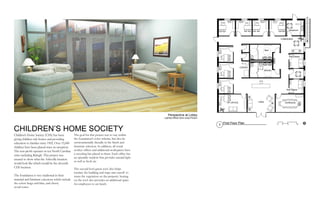 CHILDREN’S HOME SOCIETY
Children’s Home Society (CHS) has been
giving children safe homes and providing
education to families since 1902. Over 15,000
children have been placed since its inception.
The non-profit operates in ten North Carolina
cities including Raleigh. This project was
created to show what the Asheville location
would look like which would be the eleventh
CHS location.
The foundation is very traditonal in their
material and furniture selections which include
the colors beige and blue, and cherry
wood tones.
The goal for this project was to stay within
the foundation’s color scheme, but also be
environmentally friendly in the finish and
furniture selection. In addition, all social
worker offices and additional workspaces have
a recycling bin placed in them. Each office has
an operable window that provides natural light
as well as fresh air.
The second level green roof also helps
insulate the building and traps rain runoff to
water the vegetation on the property. Seating
on the roof also provides an additional space
for employees to eat lunch.
16’8’0’ 4’
PRODUCEDBYANAUTODESKEDUCATIONALPRODUCT
BYANAUTODESKEDUCATIONALPRODUCT
PRODUCED BY AN AUTODESK EDUCATIONAL P
1
First Floor Plan
ConferenceVP OFFICE Lobby
Men
Breakrom
Women
Teen Space
Kids Space
Collaboration
COPIER
Perspective at Lobby
Lighting Effects done using Podium
UP
 