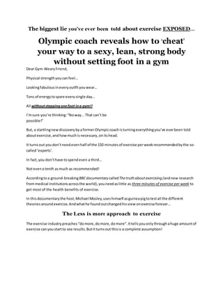 The biggest lie you’ve ever been told about exercise EXPOSED…
Olympic coach reveals how to ‘cheat’
your way to a sexy, lean, strong body
without setting foot in a gym
Dear Gym-WearyFriend,
Physical strengthyoucanfeel…
Lookingfabulousineveryoutfityouwear…
Tons of energytospare every single day…
All withoutsteppingonefoot ina gym!!
I’msure you’re thinking:“Noway...That can’t be
possible!”
But, a startlingnew discoverybyaformerOlympiccoachisturningeverythingyou’ve everbeen told
aboutexercise,andhow muchisnecessary, onitshead.
It turnsout youdon’tneedevenhalf of the 150 minutesof exercise perweekrecommendedbythe so-
called‘experts’.
In fact,you don’thave tospendeven a third…
Notevena tenth asmuch as recommended!
Accordingtoa ground-breakingBBCdocumentary calledThetruth aboutexercising (andnew research
frommedical institutionsacrossthe world),youneedaslittle as three minutes of exercise per week to
get most of the health benefits of exercise.
In thisdocumentarythe host, Michael Mosley,useshimself asguineapigtotestall the different
theoriesaroundexercise.Andwhathe foundoutchangedhisview onexerciseforever…
The Less is more approach to exercise
The exercise industry preaches“domore, domore, domore”.Ittellsyouonlythroughahuge amountof
exercise canyoustartto see results. Butitturnsout thisis a complete assumption!
 